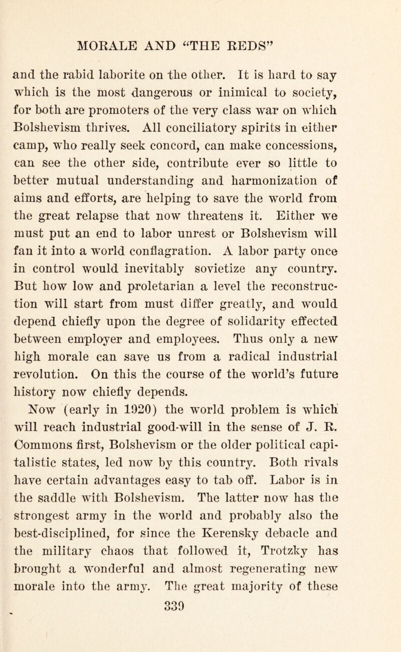 and the rabid laborite on the other. It is hard to say which is the most dangerous or inimical to society, for both are promoters of the very class war on which Bolshevism thrives. All conciliatory spirits in either camp, who really seek concord, can make concessions, can see the other side, contribute ever so little to better mutual understanding and harmonization of aims and efforts, are helping to save the wx>rld from the great relapse that now threatens it. Either we must put an end to labor unrest or Bolshevism will fan it into a world conflagration. A labor party once in control would inevitably sovietize any country. But how low and proletarian a level the reconstruc¬ tion will start from must differ greatly, and would depend chiefly upon the degree of solidarity effected between employer and employees. Thus only a new high morale can save us from a radical industrial revolution. On this the course of the world’s future history now chiefly depends. Now (early in 1920) the world problem is which will reach industrial good-will in the sense of J. R. Commons first, Bolshevism or the older political capi¬ talistic states, led now by this country. Both rivals have certain advantages easy to tab off. Labor is in the saddle with Bolshevism. The latter now has the strongest army in the world and probably also the best-disciplined, for since the Kerensky debacle and the military chaos that followed it, Trotzky has brought a wonderful and almost regenerating new morale into the army. The great majority of these