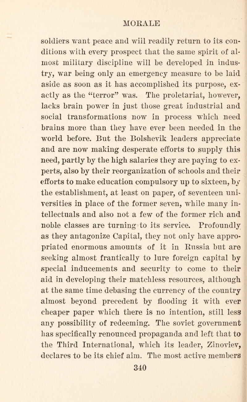 soldiers want peace and will readily return to its con¬ ditions with every prospect that the same spirit of al¬ most military discipline will be developed in indus¬ try, war being only an emergency measure to be laid aside as soon as it has accomplished its purpose, ex¬ actly as the “terror” was. The proletariat, however, lacks brain power in just those great industrial and social transformations now in process which need brains more than they have ever been needed in the world before. But the Bolshevik leaders appreciate and are now making desperate efforts to supply this need, partly by the high salaries they are paying to ex¬ perts, also by their reorganization of schools and their efforts to make education compulsory up to sixteen, by the establishment, at least on paper, of seventeen uni¬ versities in place of the former seven, while many in¬ tellectuals and also not a few of the former rich and noble classes are turning to its service. Profoundly as they antagonize Capital, they not only have appro¬ priated enormous amounts of it in Russia but are seeking almost frantically to lure foreign capital by special inducements and security to come to their aid in developing their matchless resources, although at the same time debasing the currency of the country almost beyond precedent by flooding it with ever cheaper paper wdiich there is no intention, still less any possibility of redeeming. The soviet government has specifically renounced propaganda and left that to the Third International, which its leader, Zinoviev, declares to be its chief aim. The most active members