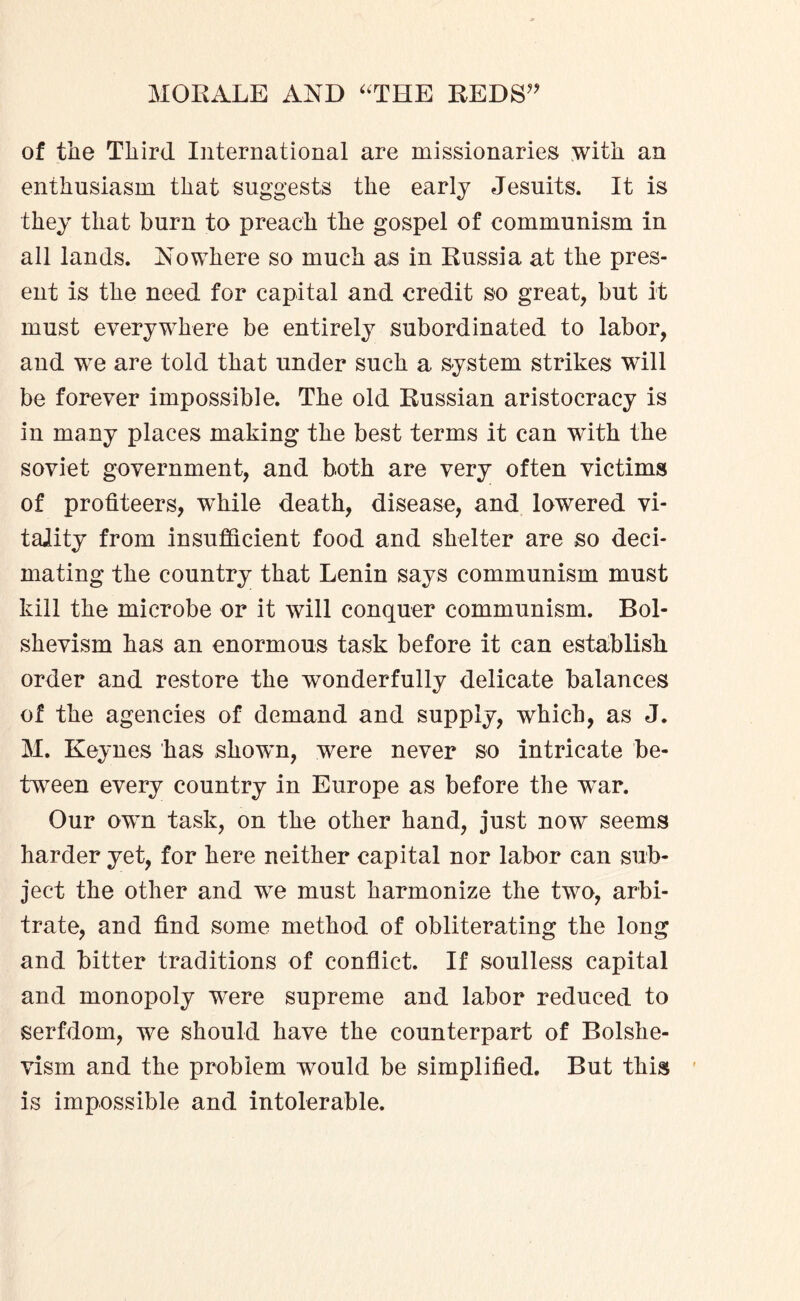 of tlie Third International are missionaries with an enthusiasm that suggests the early Jesuits. It is they that burn to preach the gospel of communism in all lands. Nowhere so much as in Russia at the pres¬ ent is the need for capital and credit so great, but it must everywhere be entirely subordinated to labor, and we are told that under such a system strikes will be forever impossible. The old Russian aristocracy is in many places making the best terms it can with the soviet government, and both are very often victims of profiteers, while death, disease, and lowered vi¬ tality from insufficient food and shelter are so deci¬ mating the country that Lenin says communism must kill the microbe or it will conquer communism. Bol¬ shevism has an enormous task before it can establish order and restore the wonderfully delicate balances of the agencies of demand and supply, which, as J. M. Keynes has shown, were never so intricate be¬ tween every country in Europe as before the war. Our own task, on the other hand, just now seems harder yet, for here neither capital nor labor can sub¬ ject the other and we must harmonize the two, arbi¬ trate, and find some method of obliterating the long and bitter traditions of conflict. If soulless capital and monopoly were supreme and labor reduced to serfdom, we should have the counterpart of Bolshe¬ vism and the problem would be simplified. But this is impossible and intolerable.