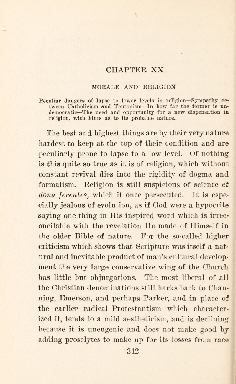 CHAPTER XX MORALE AND RELIGION Peculiar dangers of lapse to lower levels in religion—Sympathy be¬ tween Catholicism and Teutonism—In how far the former is un¬ democratic—The need and opportunity for a new dispensation in religion, with hints as to its probable nature. The best and highest things are by their very nature hardest to keep at the top of their condition and are peculiarly prone to lapse to a low level. Of nothing is this quite so true as it is of religion, which without constant revival dies into the rigidity of dogma and formalism. Religion is still suspicious of science et dona ferentes, which it once persecuted. It is espe¬ cially jealous of evolution, as if God were a hypocrite saying one thing in His inspired word which is irrec¬ oncilable with the revelation He made of Himself in the older Bible of nature. For the so-called higher criticism which shows that Scripture was itself a nat¬ ural and inevitable product of man’s cultural develop¬ ment the very large conservative wing of the Church has little but objurgations. The most liberal of all the Christian denominations still harks back to Chan- ning, Emerson, and perhaps Parker, and in place of the earlier radical Protestantism which character¬ ized it, tends to a mild aestheticism, and is declining because it is uneugenic and does not make good by adding proselytes to make up for its losses from race