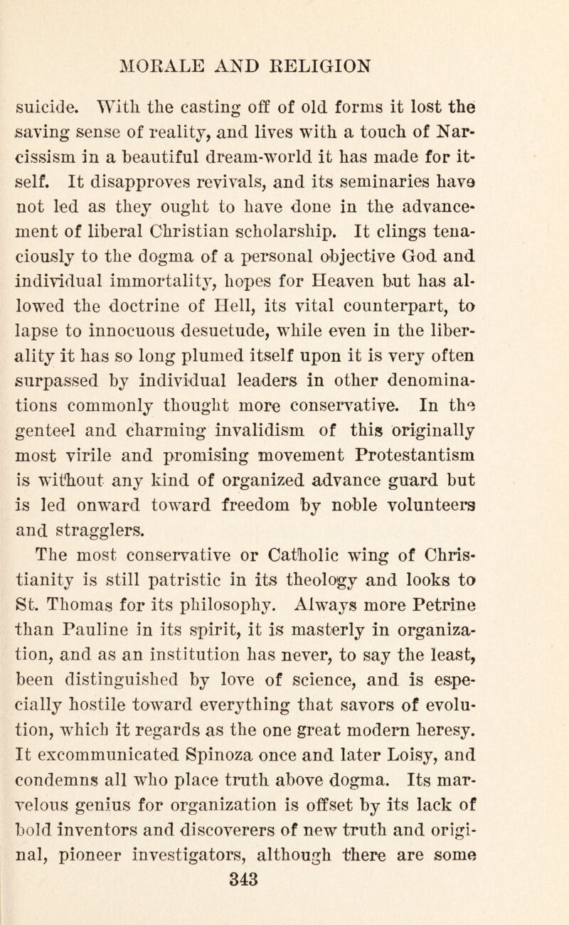 suicide. With the casting off of old forms it lost the saving sense of reality, and lives with a touch of Nar¬ cissism in a beautiful dream-world it has made for it¬ self. It disapproves revivals, and its seminaries have not led as they ought to have done in the advance¬ ment of liberal Christian scholarship. It clings tena¬ ciously to the dogma of a personal objective God and individual immortality, hopes for Heaven but has al¬ lowed the doctrine of Hell, its vital counterpart, to lapse to innocuous desuetude, while even in the liber¬ ality it has so long plumed itself upon it is very often surpassed by individual leaders in other denomina¬ tions commonly thought more conservative. In the genteel and charming invalidism of this originally most virile and promising movement Protestantism is without any kind of organized advance guard but is led onward toward freedom by noble volunteers and stragglers. The most conservative or Catholic wing of Chris¬ tianity is still patristic in its theology and looks to St. Thomas for its philosophy. Always more Petrine than Pauline in its spirit, it is masterly in organiza¬ tion, and as an institution has never, to say the least, been distinguished by love of science, and is espe¬ cially hostile toward everything that savors of evolu¬ tion, which it regards as the one great modern heresy. It excommunicated Spinoza once and later Loisy, and condemns all who place truth above dogma. Its mar¬ velous genius for organization is offset by its lack of bold inventors and discoverers of new truth and origi¬ nal, pioneer investigators, although there are some