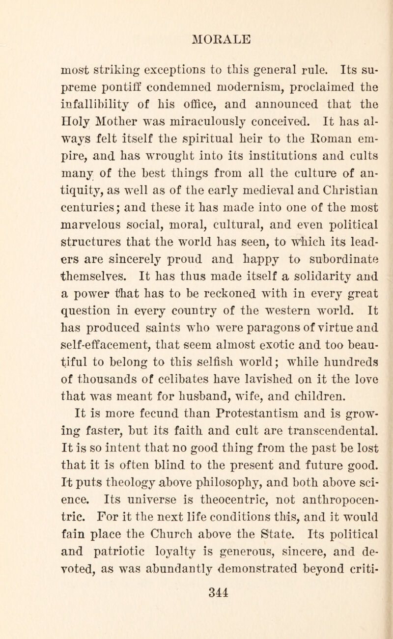most striking exceptions to this general rule. Its su¬ preme pontiff condemned modernism, proclaimed the infallibility of his office, and announced that the Holy Mother was miraculously conceived. It has al¬ ways felt itself the spiritual heir to the Roman em¬ pire, and has wrought into its institutions and cults many of the best things from all the culture of an¬ tiquity, as well as of the early medieval and Christian centuries; and these it has made into one of the most marvelous social, moral, cultural, and even political structures that the world has seen, to which its lead¬ ers are sincerely proud and happy to subordinate themselves. It has thus made itself a solidarity and a power that has to be reckoned with in every great question in every country of the western world. It has produced saints who were paragons of virtue and self-effacement, that seem almost exotic and too beau¬ tiful to belong to this selfish world; while hundreds of thousands of celibates have lavished on it the love that was meant for husband, wife, and children. It is more fecund than Protestantism and is grow¬ ing faster, but its faith and cult are transcendental. It is so intent that no good thing from the past be lost that it is often blind to the present and future good. It puts theology above philosophy, and both above sci¬ ence. Its universe is theocentric, not anthropocen¬ tric. For it the next life conditions this, and it would fain place the Church above the State. Its political and patriotic loyalty is generous, sincere, and de¬ voted, as was abundantly demonstrated beyond criti-