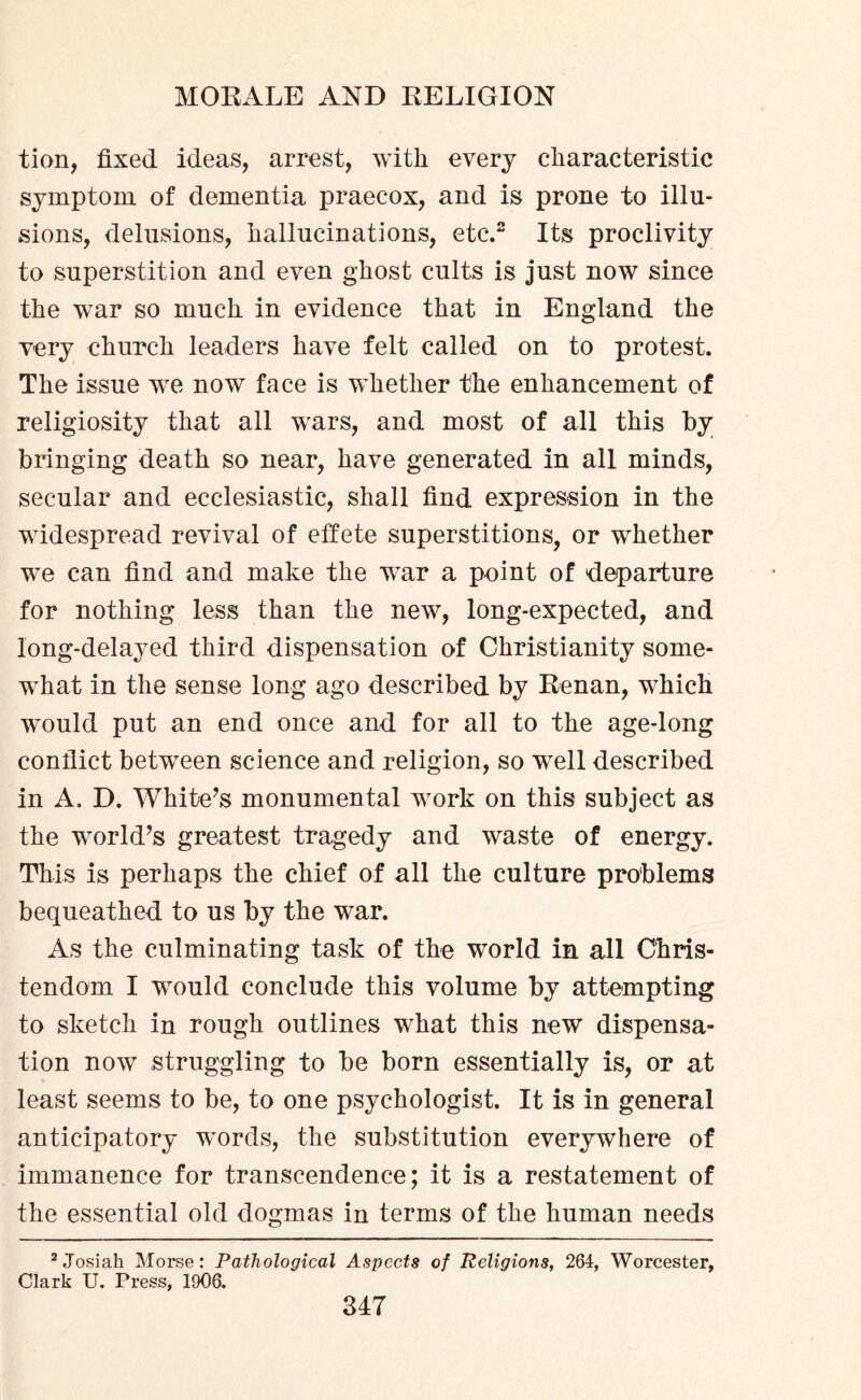 tion, fixed ideas, arrest, with every characteristic symptom of dementia praecox, and is prone to illu¬ sions, delusions, hallucinations, etc.2 Its proclivity to superstition and even ghost cults is just now since the war so much in evidence that in England the very church leaders have felt called on to protest. The issue we now face is whether the enhancement of religiosity that all wars, and most of all this by bringing death so near, have generated in all minds, secular and ecclesiastic, shall find expression in the widespread revival of effete superstitions, or whether we can find and make the war a point of departure for nothing less than the new, long-expected, and long-delayed third dispensation of Christianity some¬ what in the sense long ago described by Renan, which would put an end once and for all to the age-long conflict between science and religion, so well described in A. D. White’s monumental work on this subject as the world’s greatest tragedy and waste of energy. This is perhaps the chief of all the culture problems bequeathed to us by the war. As the culminating task of the world in all Chris¬ tendom I would conclude this volume by attempting to sketch in rough outlines what this new dispensa¬ tion now struggling to be born essentially is, or at least seems to be, to one psychologist. It is in general anticipatory words, the substitution everywhere of immanence for transcendence; it is a restatement of the essential old dogmas in terms of the human needs 2Josiah Morse: Pathological Aspects of Religions, 264, Worcester, Clark U. Press, 1906.