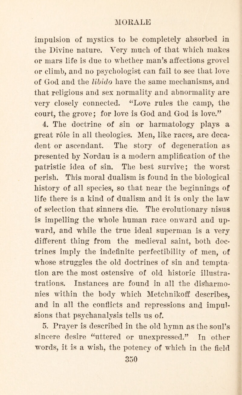 impulsion of mystics to be completely absorbed in the Divine nature. Very much of that which makes or mars life is due to whether man’s affections grovel or climb, and no psychologist can fail to see that love of God and the libido have the same mechanisms, and that religious and sex normality and abnormality are very closely connected. “Love rules the camp, the court, the grove; for love is God and God is love.” 4. The doctrine of sin or harmatology plays a great role in all theologies. Men, like races, are deca¬ dent or ascendant. The story of degeneration as presented by Nordau is a modern amplification of the patristic idea of sin. The best survive; the worst perish. This moral dualism is found in the biological history of all species, so that near the beginnings of life there is a kind of dualism and it is only the law of selection that sinners die. The evolutionary nisus is impelling the whole human race onward and up¬ ward, and while the true ideal superman is a very different thing from the medieval saint, both doc¬ trines imply the indefinite perfectibility of men, of whose struggles the old doctrines of sin and tempta¬ tion are the most ostensive of old historic illustra- trations. Instances are found in all the disharmo¬ nies within the body which Metchnikoff describes, and in all the conflicts and repressions and impul¬ sions that psychanalysis tells us of. 5. Prayer is described in the old hymn as the soul’s sincere desire “uttered or unexpressed.” In other words, it is a wish, the potency of which in the field
