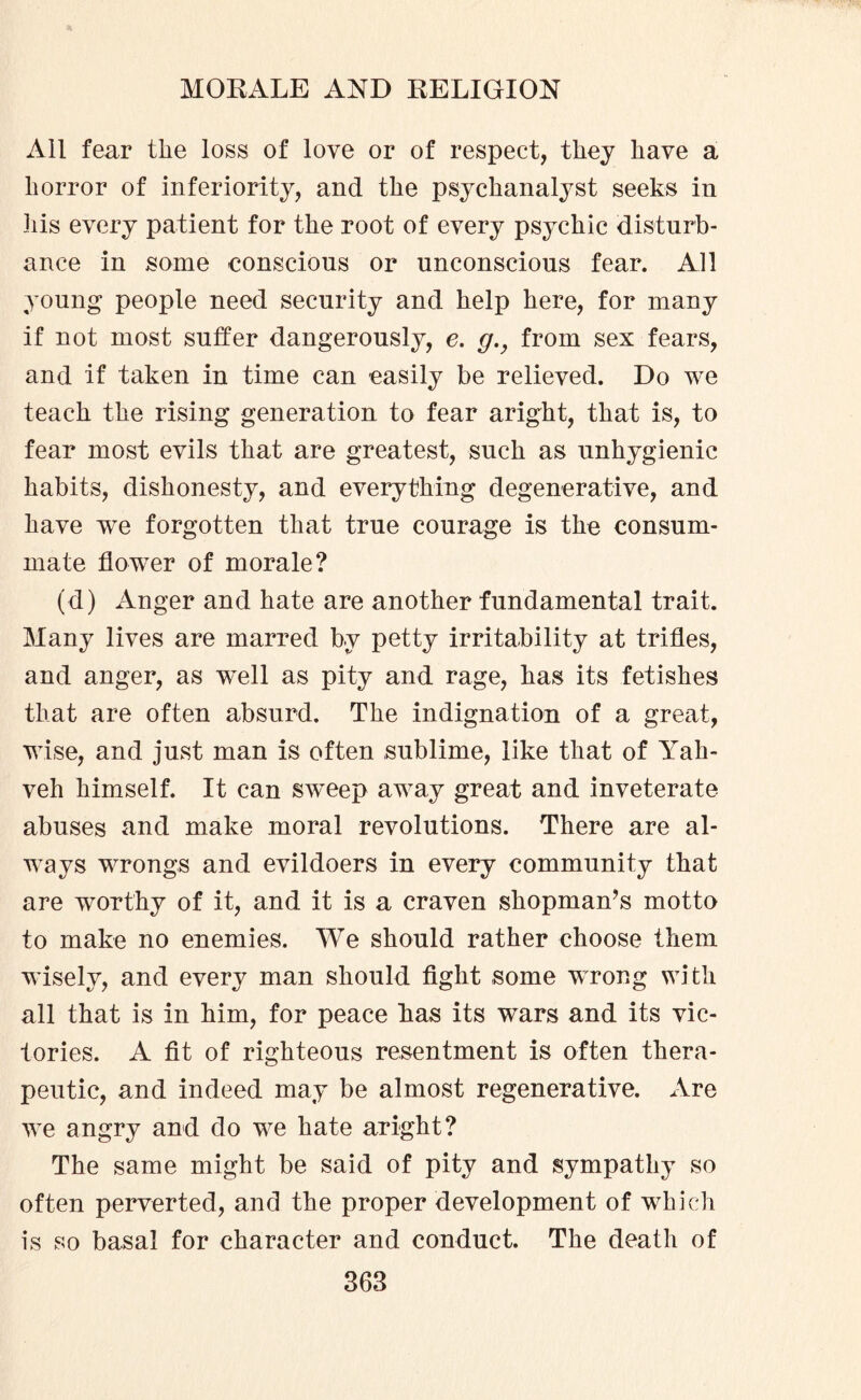 All fear the loss of love or of respect, they have a horror of inferiority, and the psychanalyst seeks in his every patient for the root of every psychic disturb¬ ance in some conscious or unconscious fear. All young people need security and help here, for many if not most suffer dangerously, e. g.y from sex fears, and if taken in time can easily be relieved. Do we teach the rising generation to fear aright, that is, to fear most evils that are greatest, such as unhygienic habits, dishonesty, and everything degenerative, and have we forgotten that true courage is the consum¬ mate flower of morale? (d) Anger and hate are another fundamental trait. Many lives are marred by petty irritability at trifles, and anger, as ’well as pity and rage, has its fetishes that are often absurd. The indignation of a great, wise, and just man is often sublime, like that of Yah- veh himself. It can sw^eep away great and inveterate abuses and make moral revolutions. There are al¬ ways wrongs and evildoers in every community that are worthy of it, and it is a craven shopman’s motto to make no enemies. We should rather choose them wisely, and every man should fight some wrong with all that is in him, for peace has its wars and its vic¬ tories. A fit of righteous resentment is often thera¬ peutic, and indeed may be almost regenerative. Are we angry and do we hate aright? The same might be said of pity and sympathy so often perverted, and the proper development of which is so basal for character and conduct. The death of