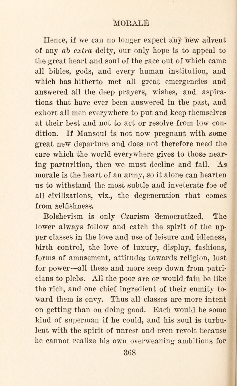 MOKALfi Hence, if we can no longer expect any new advent of any al) extra deity, our only hope is to appeal to the great heart and soul of the race out of which came all bibles, gods, and every human institution, and which has hitherto met all great emergencies and answered all the deep prayers, wishes, and aspira¬ tions that have ever been answered in the past, and exhort all men everywhere to put and keep themselves at their best and not to act or resolve from low con¬ dition. If Mansoul is not now pregnant with some great new departure and does not therefore need the care which the world everywhere gives to those near¬ ing parturition, then we must decline and fall. As morale is the heart of an army, so it alone can hearten us to withstand the most subtle and inveterate foe of all civilizations, viz., the degeneration that comes from selfishness. Bolshevism is only Czarism democratized. The lower always follow and catch the spirit of the up¬ per classes in the love and use of leisure and idleness, birth control, the love of luxury, display, fashions, forms of amusement, attitudes towards religion, lust for power-—all these and more seep down from patri¬ cians to plebs. All the poor are or would fain be like the rich, and one chief ingredient of their enmity to¬ ward them is envy. Thus all classes are more intent on getting than on doing good. Each would be some kind of superman if he could, and his soul is turbu¬ lent with the spirit of unrest and even revolt because he cannot realize his own overweaning ambitions for