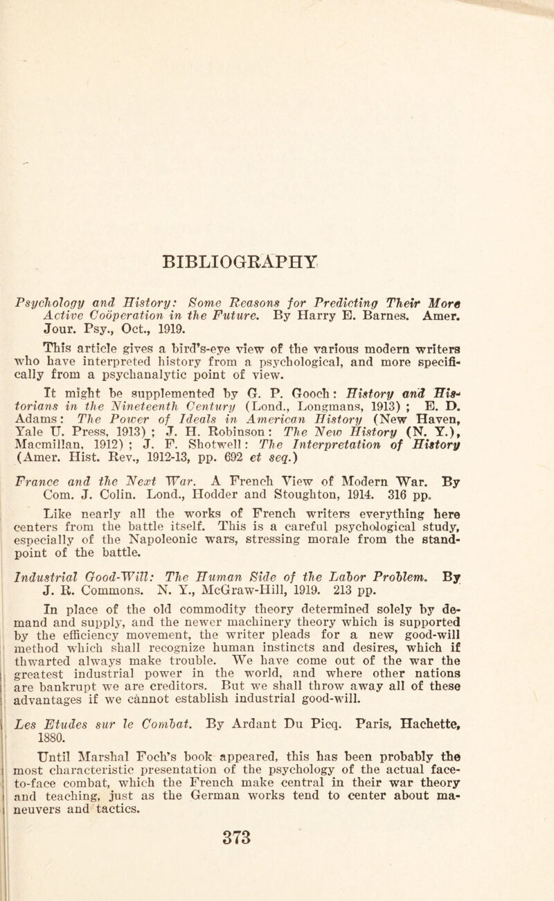 Psychology and History: Some Reasons for Predicting Their More Active Cooperation in the Future. By Harry E. Barnes. Amer. Jour. Psy., Oct., 1919. This article gives a bird’s-eye view of the various modern writers who have interpreted history from a psychological, and more specifi¬ cally from a psychanalytic point of view. It might be supplemented by G. P. Gooch: History and His- torians in the Nineteenth Century (Lond., Longmans, 1913) ; E. D. Adams: The Power of Ideals in American History (New Haven, Yale U. Press, 1913) ; J. H. Robinson: The New History (N. Y.), Macmillan, 1912) ; J. F. Shotwell: The Interpretation of History (Amer. Hist. Rev., 1912-13, pp. 692 et seq.) France and the Next War. A French View of Modern War. By Com. J. Colin. Lond., Plodder and Stoughton, 1914. 316 pp. Like nearly all the works of French writers everything here centers from the battle itself. This is a careful psychological study, especially of the Napoleonic wars, stressing morale from the stand¬ point of the battle. Industrial Good-Will: The Human Side of the Labor Problem. By J. R. Commons. N. Y., McGraw-Hill, 1919. 213 pp. In place of the old commodity theory determined solely by de¬ mand and supply, and the newer machinery theory which is supported by the efficiency movement, the writer pleads for a new good-will method which shall recognize human instincts and desires, which if thwarted always make trouble. We have come out of the war the greatest industrial power in the world, and where other nations are bankrupt we are creditors. But we shall throw away all of these \ advantages if we cannot establish industrial good-will. i Les Etudes sur le Combat. By Ardant Du Picq. Paris, Hachette, 1880. Until Marshal Foch’s book appeared, this has been probably the most characteristic presentation of the psychology of the actual face- to-face combat, which the French make central in their war theory and teaching, just as the German works tend to center about ma¬ neuvers and tactics.