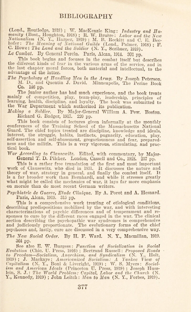 (Lond., Routledge, 1918); W. MacKenzie King; Industry and Hu¬ manity (Bost., Houghton, 1918) ; R. W. Bruere: Labor and the New Nationalism (N. Y., Harper, 1919) ; M. B. Reckitt and C. E. Bec- hofer: The Meaning of National Guilds (Lond., Palmer, 1918); F. C. Howe: The Land and the Soldier (N. Y., Scribner, 1919). Le Comoat. By General Percin. Paris, Alcan, 1911. 301 pp. This book begins and focuses in the combat itself but describes the different kinds of fear in the various arms of the service, and in the last chapter moral forces, both material and intellectual, to the advantage of the latter. The Psychology of Handling Men in the Army. By Joseph Peterson, M. D., and Quentin J. David. Minneapolis, The Perine Book Go. 116 pp. . The junior author has had much experience, and the book treats mainly of competition, play, team-play, leadership, principles of learning, health, discipline, and loyalty. The book was submitted to the War Department which, authorized its publication. Making a Soldier. By Major-General William A. Pew. Boston. Richard G. Badger, 1917. 220 pp. This book consists of lectures given informally at the monthly conferences of the Training School of the Massachusetts National Guard. The chief topics treated are discipline, knowledge and ideals, interest, the struggle, habits, instincts, pugnacity, education, play, self-assertion and self-abasement, gregariousness and fear, prepared¬ ness and the militia. This is a very vigorous, stimulating, and prac¬ tical book. War According to Claus ewitz. Edited, with commentary, by Major- General T. D. Pilcher. London, Gassell and Go., 1918. 257 pp. This is a rather free translation of the first and most important work of Clausewitz, who died in 1831. It discusses the nature and theory of war, strategy in general, and finally the combat itself. It is a far broader work than Bernhardi, and while it stresses greatly what might be called the mechanics of war, it lays far more emphasis on morale than do most recent German writers. Psychiatrie de Guerre, Etude Clinique. By A. Porot and A. Hesnard. Paris, Alcan, 1919. 315 pp. This is a comprehensive work treating of etiological conditions, describing predispositions mobilized by the war, and with interesting characterizations of psychic differences and of temperament and re¬ sponses to cure by the different races engaged in the war. The clinical section describing the psychopathic war syndromes is comprehensive and judiciously proportionate. The evolutionary forms of the chief psychoses and, lastly, cure are discussed in a very comprehensive way. The New Social Order. By IT. F. Ward. N. Y., Macmillan, 1919. 364 pp. See also E. W. Burgess; Function of Socialization in Social Evolution (Chic. U. Press, 1916) ; Bertrand Russell: Proposed Roads to Freedom—Socialism, Anarchism, and Syndicalism, (N. Y., Holt, 1919); J. Mackaye: Americanized Socialism: A Yankee View of Capitalism (N. Y., Boni & Liveright, 1919) ; W. S. Myers: Social¬ ism and American Ideals (Princeton IT. Press, 1919) ; Joseph Huss- lein, S. J.: The World Problem: Capital, Labor and the Church (N. Y., Kennedy, 1919) ; John Leitch: Man to Man (N. Y., Forbes, 1919).