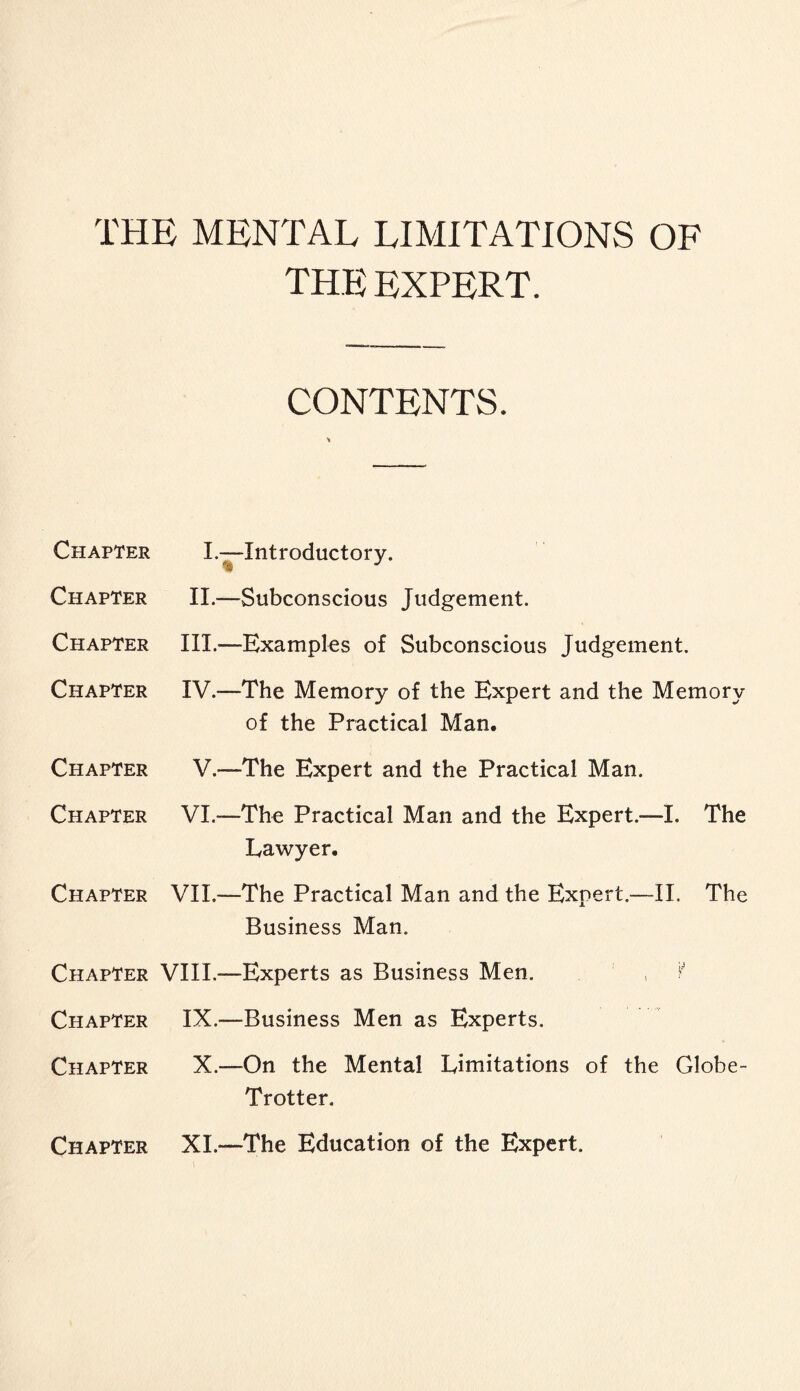 THE MENTAL LIMITATIONS OF THE EXPERT. Chapter Chapter Chapter Chapter Chapter Chapter Chapter Chapter Chapter Chapter CONTENTS. I.—Introductory. II.—Subconscious Judgement. III. —Examples of Subconscious Judgement. IV. —The Memory of the Expert and the Memory of the Practical Man, V.—The Expert and the Practical Man. VI—The Practical Man and the Expert.—I. The Lawyer. VII.—The Practical Man and the Expert.-—II. The Business Man. VIII.—Experts as Business Men. , ¥ IX.—Business Men as Experts. X.—On the Mental Limitations of the Globe- Trotter. Chapter XI.—The Education of the Expert.