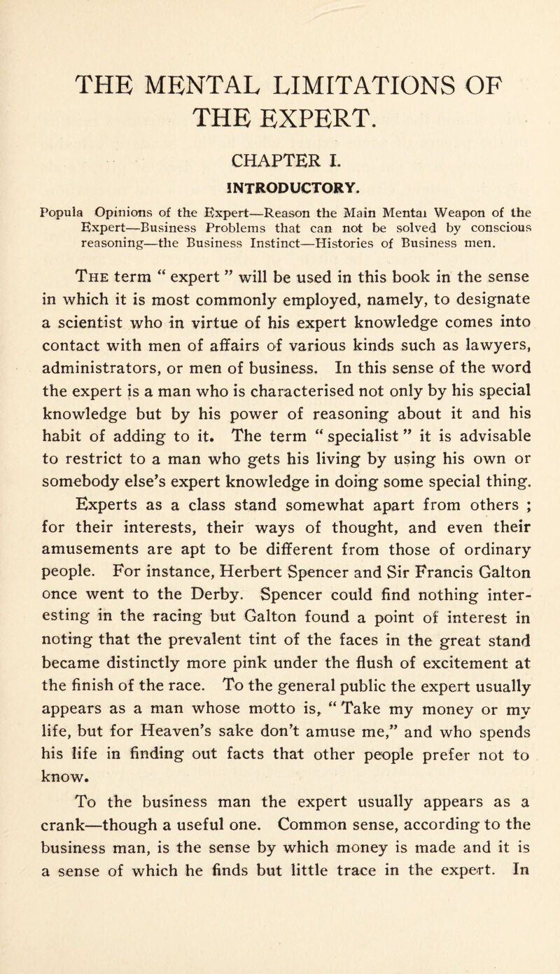 THE EXPERT. CHAPTER I. INTRODUCTORY. Popuia Opinions of the Expert—Reason the Main Mental Weapon of the Expert—Business Problems that can not be solved by conscious reasoning—the Business Instinct—Histories of Business men. The term “ expert ” will be used in this book in the sense in which it is most commonly employed, namely, to designate a scientist who in virtue of his expert knowledge comes into contact with men of affairs of various kinds such as lawyers, administrators, or men of business. In this sense of the word the expert is a man who is characterised not only by his special knowledge but by his power of reasoning about it and his habit of adding to it. The term “ specialist ” it is advisable to restrict to a man who gets his living by using his own or somebody else’s expert knowledge in doing some special thing. Experts as a class stand somewhat apart from others ; for their interests, their ways of thought, and even their amusements are apt to be different from those of ordinary people. For instance, Herbert Spencer and Sir Francis Galton once went to the Derby. Spencer could find nothing inter¬ esting in the racing but Galton found a point of interest in noting that the prevalent tint of the faces in the great stand became distinctly more pink under the flush of excitement at the finish of the race. To the general public the expert usually appears as a man whose motto is, “ Take my money or my life, but for Heaven’s sake don’t amuse me,” and who spends his life in finding out facts that other people prefer not to know. To the business man the expert usually appears as a crank—though a useful one. Common sense, according to the business man, is the sense by which money is made and it is a sense of which he finds but little trace in the expert. In