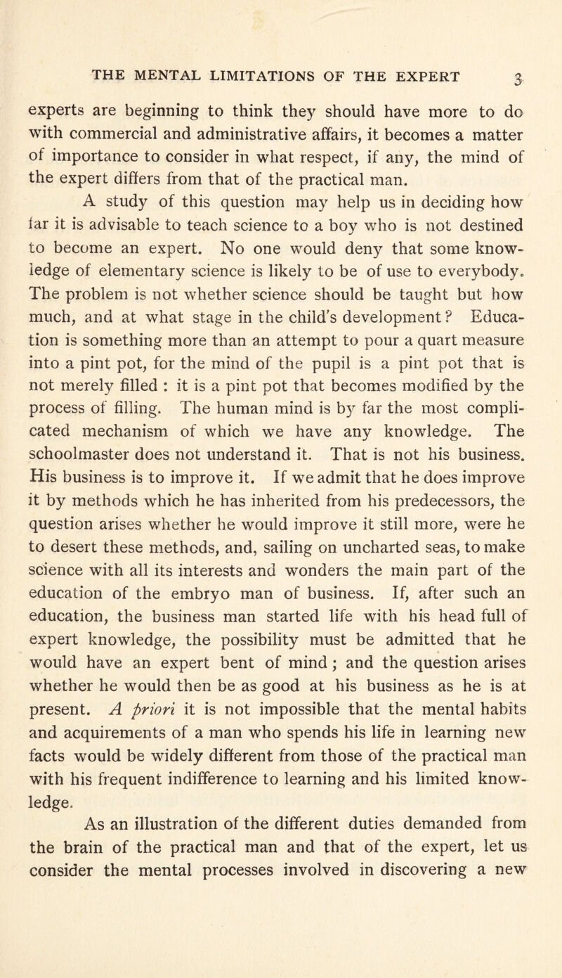 experts are beginning to think they should have more to do with commercial and administrative affairs, it becomes a matter of importance to consider in what respect, if any, the mind of the expert differs from that of the practical man. A study of this question may help us in deciding how far it is advisable to teach science to a boy who is not destined to become an expert. No one would deny that some know¬ ledge of elementary science is likely to be of use to everybody. The problem is not whether science should be taught but how much, and at what stage in the child's development? Educa¬ tion is something more than an attempt to pour a quart measure into a pint pot, for the mind of the pupil is a pint pot that is not merely filled : it is a pint pot that becomes modified by the process of filling. The human mind is by far the most compli¬ cated mechanism of which we have any knowledge. The schoolmaster does not understand it. That is not his business. His business is to improve it. If we admit that he does improve it by methods which he has inherited from his predecessors, the question arises whether he would improve it still more, were he to desert these methods, and, sailing on uncharted seas, to make science with all its interests and wonders the main part of the education of the embryo man of business. If, after such an education, the business man started life with his head full of expert knowledge, the possibility must be admitted that he would have an expert bent of mind; and the question arises whether he would then be as good at his business as he is at present. A priori it is not impossible that the mental habits and acquirements of a man who spends his life in learning new facts would be widely different from those of the practical man with his frequent indifference to learning and his limited know¬ ledge. As an illustration of the different duties demanded from the brain of the practical man and that of the expert, let us consider the mental processes involved in discovering a new