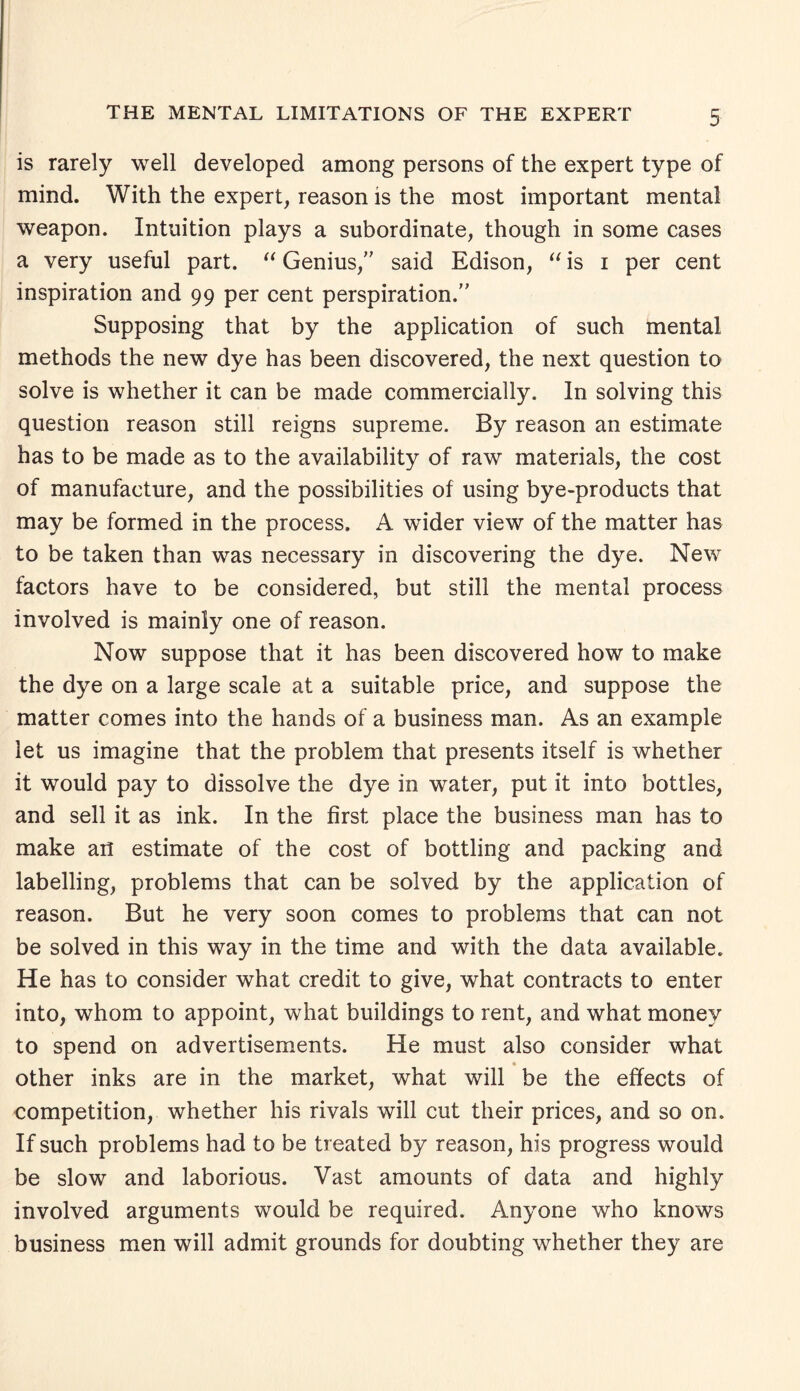 is rarely well developed among persons of the expert type of mind. With the expert, reason is the most important mental weapon. Intuition plays a subordinate, though in some cases a very useful part. “ Genius,” said Edison, “ is i per cent inspiration and 99 per cent perspiration.” Supposing that by the application of such mental methods the new dye has been discovered, the next question to solve is whether it can be made commercially. In solving this question reason still reigns supreme. By reason an estimate has to be made as to the availability of raw materials, the cost of manufacture, and the possibilities of using bye-products that may be formed in the process. A wider view of the matter has to be taken than was necessary in discovering the dye. New factors have to be considered, but still the mental process involved is mainly one of reason. Now suppose that it has been discovered how to make the dye on a large scale at a suitable price, and suppose the matter comes into the hands of a business man. As an example let us imagine that the problem that presents itself is whether it would pay to dissolve the dye in water, put it into bottles, and sell it as ink. In the first place the business man has to make ail estimate of the cost of bottling and packing and labelling, problems that can be solved by the application of reason. But he very soon comes to problems that can not be solved in this way in the time and with the data available. He has to consider what credit to give, what contracts to enter into, whom to appoint, what buildings to rent, and what money to spend on advertisements. He must also consider what other inks are in the market, what will be the effects of competition, whether his rivals will cut their prices, and so on. If such problems had to be treated by reason, his progress would be slow and laborious. Vast amounts of data and highly involved arguments would be required. Anyone who knows business men will admit grounds for doubting whether they are