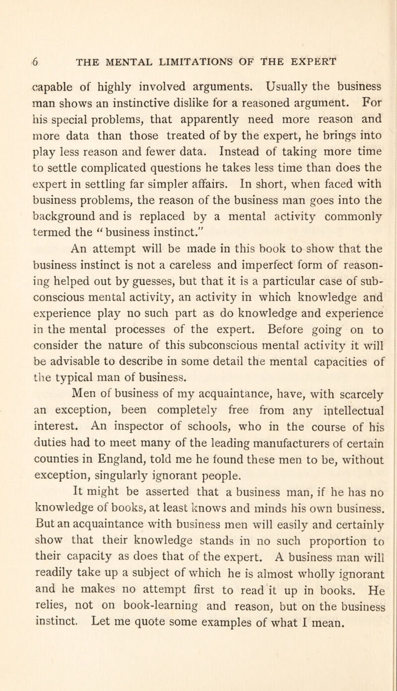 capable of highly involved arguments. Usually the business man shows an instinctive dislike for a reasoned argument. For his special problems, that apparently need more reason and more data than those treated of by the expert, he brings into play less reason and fewer data. Instead of taking more time to settle complicated questions he takes less time than does the expert in settling far simpler affairs. In short, when faced with business problems, the reason of the business man goes into the background and is replaced by a mental activity commonly termed the “ business instinct.” An attempt will be made in this book to show that the business instinct is not a careless and imperfect form of reason¬ ing helped out by guesses, but that it is a particular case of sub¬ conscious mental activity, an activity in which knowledge and experience play no such part as do knowledge and experience in the mental processes of the expert. Before going on to consider the nature of this subconscious mental activity it will be advisable to describe in some detail the mental capacities of the typical man of business. Men of business of my acquaintance, have, with scarcely an exception, been completely free from any iutellectual interest. An inspector of schools, who in the course of his duties had to meet many of the leading manufacturers of certain counties in England, told me he found these men to be, without exception, singularly ignorant people. It might be asserted that a business man, if he has no knowledge of books, at least knows and minds his own business. But an acquaintance with business men will easily and certainly show that their knowledge stands in no such proportion to their capacity as does that of the expert. A business man will readily take up a subject of which he is almost wholly ignorant and he makes no attempt first to read it up in books. He relies, not on book-learning and reason, but on the business instinct. Let me quote some examples of what I mean.