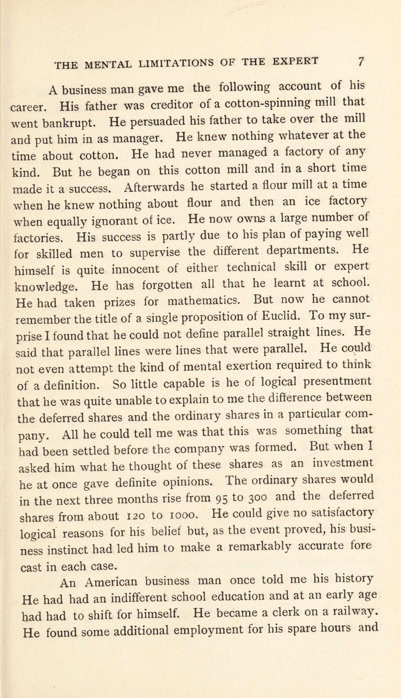 A business man gave me the following account of his career. His father was creditor of a cotton-spinning mill that went bankrupt. He persuaded his father to take over the mill and put him in as manager. He knew nothing whatever at the time about cotton. He had never managed a factory of any kind. But he began on this cotton mill and in a short time made it a success. Afterwards he started a flour mill at a time when he knew nothing about flour and then an ice factory when equally ignorant of ice. He now owns a large number of factories. His success is partly due to his plan of paying well for skilled men to supervise the different departments. He himself is quite innocent of either technical skill or expert knowledge. He has forgotten all thai he learnt at school. He had taken prizes for mathematics. But now he cannot remember the title of a single proposition of Euclid. To my sur¬ prise I found that he could not define parallel straight lines. He said that parallel lines were lines that were parallel. He could not even attempt the kind of mental exeition required to think of a definition. So little capable is he of logical presentment that he was quite unable to explain to me the difference between the deferred shares and the ordinary shares in a particular com¬ pany. All he could tell me was that this was something that had been settled before the company was formed. But when I asked him what he thought of these shares as an investment he at once gave definite opinions. The ordinary shares would in the next three months rise from 95 to 300 and the deferred shares from about 120 to 1000. He could give no satisfactory logical reasons for his belief but, as the event proved, his busi¬ ness instinct had led him to make a remarkably accurate fore cast in each case. An American business man once told me his history He had had an indifferent school education and at an early age had had to shift for himself. He became a clerk on a railway. He found some additional employment for his spare hours and