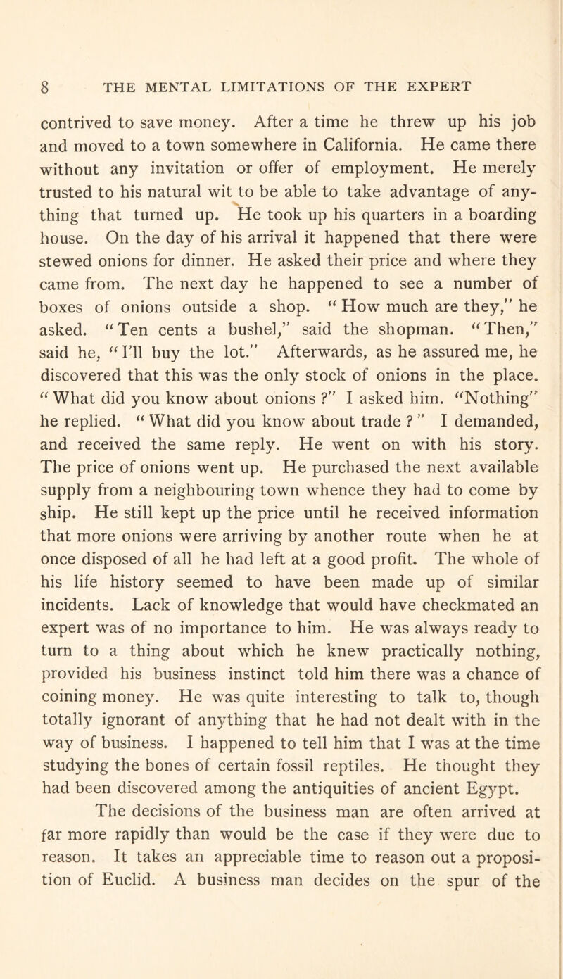 contrived to save money. After a time he threw up his job and moved to a town somewhere in California. He came there without any invitation or offer of employment. He merely trusted to his natural wit to be able to take advantage of any¬ thing that turned up. He took up his quarters in a boarding house. On the day of his arrival it happened that there were stewed onions for dinner. He asked their price and where they came from. The next day he happened to see a number of boxes of onions outside a shop. “ How much are they/' he asked. “Ten cents a bushel/’ said the shopman. “Then/’ said he, “ I’ll buy the lot.” Afterwards, as he assured me, he discovered that this was the only stock of onions in the place. “ What did you know about onions ?” I asked him. “Nothing” he replied. “ What did you know about trade ? ” I demanded, and received the same reply. He went on with his story. The price of onions went up. He purchased the next available supply from a neighbouring town whence they had to come by ship. He still kept up the price until he received information that more onions were arriving by another route when he at once disposed of all he had left at a good profit. The whole of his life history seemed to have been made up of similar incidents. Lack of knowledge that would have checkmated an expert was of no importance to him. He was always ready to turn to a thing about which he knew practically nothing, provided his business instinct told him there was a chance of coining money. He was quite interesting to talk to, though totally ignorant of anything that he had not dealt with in the way of business. I happened to tell him that I was at the time studying the bones of certain fossil reptiles. He thought they had been discovered among the antiquities of ancient Egypt. The decisions of the business man are often arrived at far more rapidly than would be the case if they were due to reason. It takes an appreciable time to reason out a proposi¬ tion of Euclid. A business man decides on the spur of the