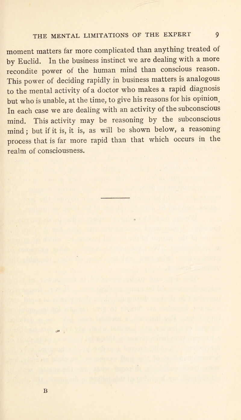 moment matters far more complicated than anything treated of by Euclid. In the business instinct we are dealing with a more recondite power of the human mind than conscious reason. This power of deciding rapidly in business matters is analogous to the mental activity of a doctor who makes a rapid diagnosis but who is unable, at the time, to give his reasons for his opinion^ In each case we are dealing with an activity of the subconscious mind. This activity may be reasoning by the subconscious mind; but if it is, it is, as will be shown below, a reasoning process that is far more rapid than that which occurs in the realm of consciousness. B