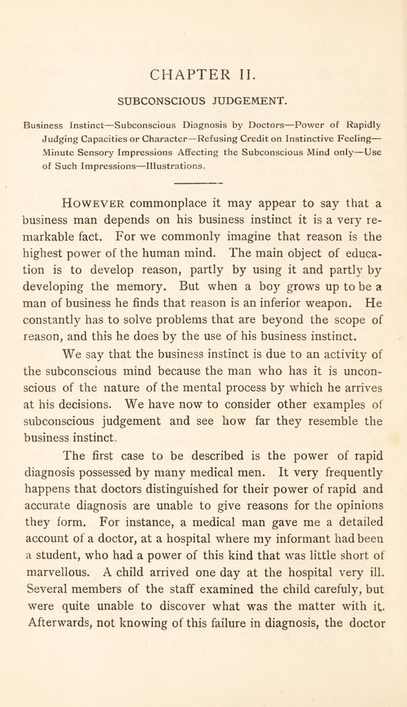 CHAPTER II. SUBCONSCIOUS JUDGEMENT. Business Instinct—Subconscious Diagnosis by Doctors—Power of Rapidly Judging Capacities or Character—Refusing Credit on Instinctive Feeling— Minute Sensory Impressions Affecting the Subconscious Mind only—Use of Such Impressions—Illustrations. However commonplace it may appear to say that a business man depends on his business instinct it is a very re¬ markable fact. For we commonly imagine that reason is the highest power of the human mind. The main object of educa¬ tion is to develop reason, partly by using it and partly by developing the memory. But when a boy grows up to be a man of business he finds that reason is an inferior weapon. He constantly has to solve problems that are beyond the scope of reason, and this he does by the use of his business instinct. We say that the business instinct is due to an activity of the subconscious mind because the man who has it is uncon¬ scious of the nature of the mental process by which he arrives at his decisions. We have now to consider other examples of subconscious judgement and see how far they resemble the business instinct., The first case to be described is the power of rapid diagnosis possessed by many medical men. It very frequently happens that doctors distinguished for their power of rapid and accurate diagnosis are unable to give reasons for the opinions they form. For instance, a medical man gave me a detailed account of a doctor, at a hospital where my informant had been a student, who had a power of this kind that was little short of marvellous. A child arrived one day at the hospital very ill. Several members of the staff examined the child carefuly, but were quite unable to discover what was the matter with if. Afterwards, not knowing of this failure in diagnosis, the doctor