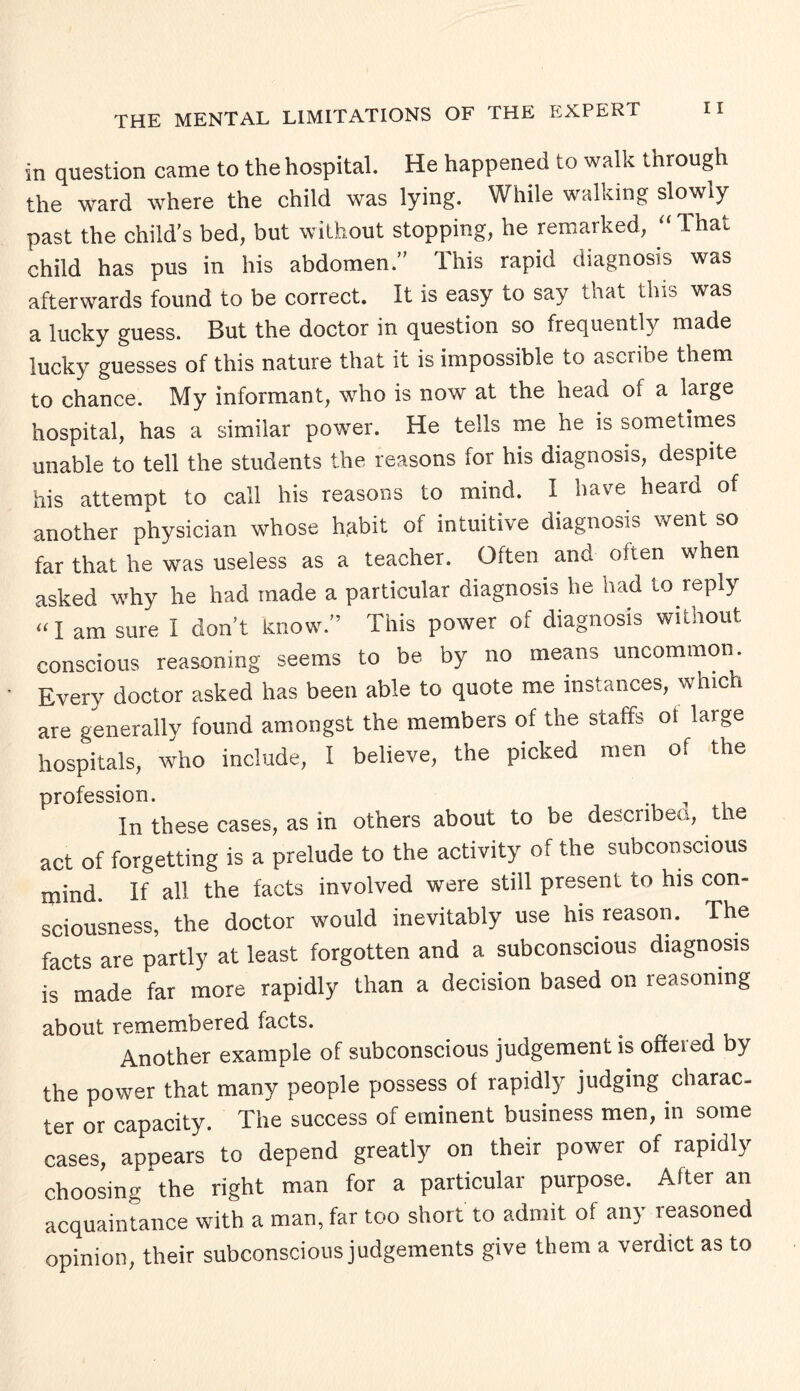 in question came to the hospital. He happened to walk through the ward where the child was lying. While walking slowly past the child's bed, but without stopping, he remarked, “ That child has pus in his abdomen. This rapid diagnosis was afterwards found to be correct. It is easy to say that this was a lucky guess. But the doctor in question so frequently made lucky guesses of this nature that it is impossible to ascribe them to chance. My informant, who is now at the head of a large hospital, has a similar power. He tells me he is sometimes unable to tell the students the reasons for his diagnosis, despite his attempt to call his reasons to mind. I have heard of another physician whose habit of intuitive diagnosis went so far that he was useless as a teacher. Often and often when asked why he had made a particular diagnosis he had to reply a i am sure I don't know.'5 This power of diagnosis without conscious reasoning seems to be by no means uncommon. Every doctor asked has been able to quote me instances, which are generally found amongst the members of the staffs or large hospitals, who include, I believe, the picked men of the profession. In these cases, as in others about to be described, the act of forgetting is a prelude to the activity of the subconscious mind. If all the facts involved were still present to his con¬ sciousness, the doctor would inevitably use his reason. The facts are partly at least forgotten and a subconscious diagnosis is made far more rapidly than a decision based on reasoning about remembered facts. . Another example of subconscious judgement is offeied by the power that many people possess ot rapidly judging charac¬ ter or capacity. The success of eminent business men, in some cases, appears to depend greatly on their power of rapidly choosing the right man for a particular purpose. After an acquaintance with a man, far too short to admit of any reasoned opinion, their subconscious judgements give them a verdict as to