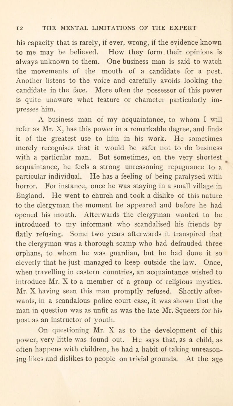 his capacity that is rarely, if ever, wrong, if the evidence known to me may be believed. How they form their opinions is always unknown to them. One business man is said to watch the movements of the mouth of a candidate for a post. Another listens to the voice and carefully avoids looking the candidate in the face. More often the possessor of this power is quite unaware what feature or character particularly im¬ presses him. A business man of nry acquaintance, to whom I will refer as Mr. X, has this power in a remarkable degree, and finds it of the greatest use to him in his work. He sometimes merely recognises that it would be safer not to do business with a particular man. But sometimes, on the very shortest acquaintance, he feels a strong unreasoning repugnance to a particular individual. He has a feeling of being paralysed with horror. For instance, once he was staying in a small village in England. He went to church and took a dislike of this nature to the clergyman the moment he appeared and before he had opened his mouth. Afterwards the clergyman wanted to be introduced to my informant who scandalised his friends by flatly refusing. Some two years afterwards it transpired that the clergyman was a thorough scamp who had defrauded three orphans, to whom he was guardian, but he had done it so cleverly that he just managed to keep outside the law. Once, when travelling in eastern countries, an acquaintance wished to introduce Mr. X to a member of a group of religious mystics. Mr. X having seen this man promptly refused. Shortly after¬ wards, in a scandalous police court case, it was showm that the man in question was as unfit as was the late Mr. Squeers for his post as an instructor of youth. On questioning Mr. X as to the development of this power, very little was found out. He says that, as a child, as often happens with children, he had a habit of taking unreason¬ ing likes and dislikes to people on trivial grounds. At the age
