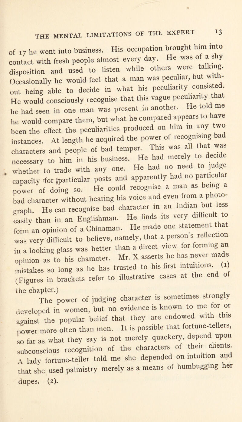 of 17 he went into business. His occupation brought him into contact with fresh people almost every day. He was of a shy disposition and used to listen while others were talking. Occasionally he would feel that a man was peculiar, but with¬ out being able to decide in what his peculiarity consisted He would consciously recognise that this vague pecuhari y a he had seen in one man was present in another. He told me he would compare them, but what he compared appears to have been the effect the peculiarities produced on him m any two instances. At length he acquired the power of recognising bad characters and people of bad temper. This was all that was necessary to him in his business. He had merely to decide whether to trade with any one. He had no need to judge capacity 'for {particular posts and apparently nad no particular power of doing so. He could recognise a man as being a bad character without hearing his voice and even from a photo¬ graph. He can recognise bad character in an Indian but less easily than in an Englishman. He finds its veiy ai cu o form an opinion of a Chinaman. He made one statement that was verv difficult to believe, namely, that a person s reflection in a looking glass was better than a direct view for forming an opinion as to his character. Mr. X asserts he has never made mistakes so long as he has trusted to his first intuitions (i) (Figures in brackets refer to illustrative cases at t e en o the chapter.) . The power of judging character is sometimes strong y developed in women, but no evidence is known to me for or against the popular belief that they are endowed with this power more often than men. It is possible that fortune-tellers, so far as what they say is not merely quackery, depend upon subconscious recognition of the characters of their clients. A lady fortune-teller told me she depended on intuition and that she used palmistry merely as a means of humbugging her dupes. (2).