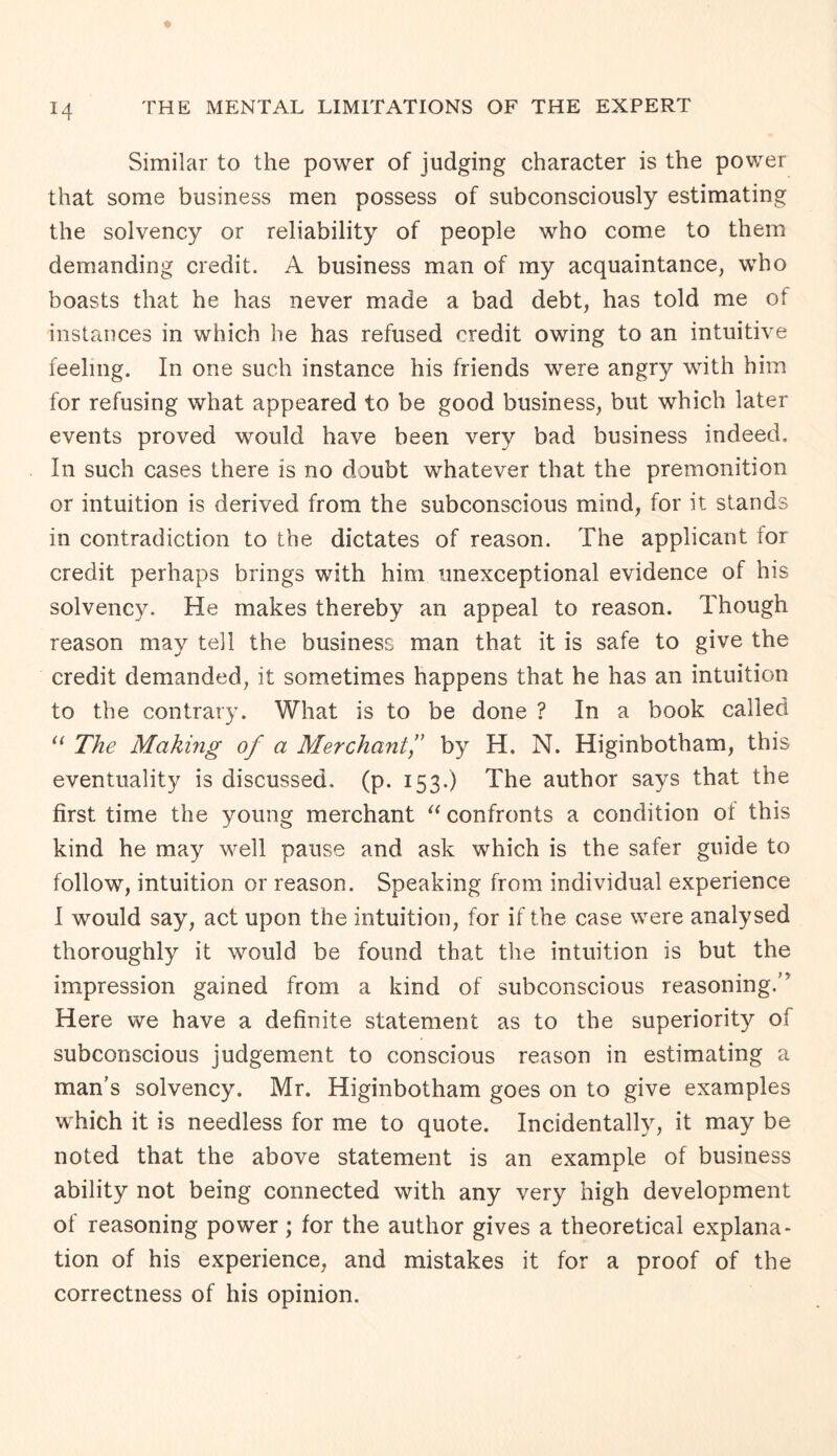 Similar to the power of judging character is the power that some business men possess of subconsciously estimating the solvency or reliability of people who come to them demanding credit. A business man of my acquaintance, who boasts that he has never made a bad debt, has told me ol instances in which he has refused credit owing to an intuitive feeling. In one such instance his friends were angry with him for refusing what appeared to be good business, but which later events proved would have been very bad business indeed. In such cases there is no doubt whatever that the premonition or intuition is derived from the subconscious mind, for it stands in contradiction to the dictates of reason. The applicant for credit perhaps brings with him unexceptional evidence of his solvency. He makes thereby an appeal to reason. Though reason may tell the business man that it is safe to give the credit demanded, it sometimes happens that he has an intuition to the contrary. What is to be done ? In a book called “ The Making of a Merchant,” by H, N. Higinbotham, this eventuality is discussed, (p. 153.) The author says that the first time the young merchant “ confronts a condition ot this kind he may well pause and ask which is the safer guide to follow, intuition or reason. Speaking from individual experience I would say, act upon the intuition, for if the case were analysed thoroughly it would be found that the intuition is but the impression gained from a kind of subconscious reasoning.'7 Here we have a definite statement as to the superiority of subconscious judgement to conscious reason in estimating a man's solvency. Mr. Higinbotham goes on to give examples which it is needless for me to quote. Incidentally, it may be noted that the above statement is an example of business ability not being connected with any very high development ol reasoning power; for the author gives a theoretical explana¬ tion of his experience, and mistakes it for a proof of the correctness of his opinion.