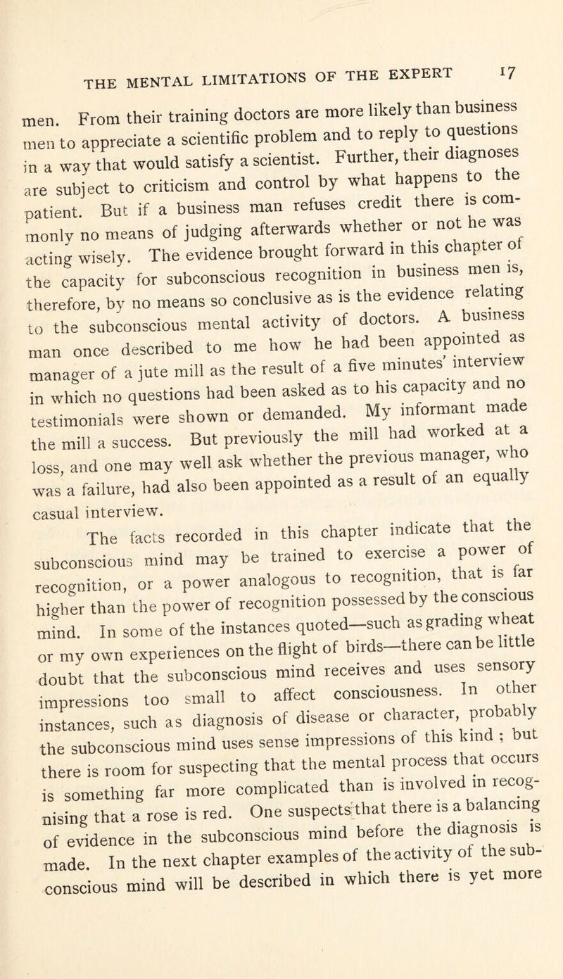 THE MENTAL limitations of the expert men. From their training doctors are more likely than business men to appreciate a scientific problem and to reply to questions in a way that would satisfy a scientist. Further, their diagnoses are subject to criticism and control by what happens to e patient. But if a business man refuses credit there is com¬ monly no means of judging afterwards whether or not he was acting wisely. The evidence brought forward in this chapter ot the capacity for subconscious recognition in business men is therefore, by no means so conclusive as is the evidence rela mg to the subconscious mental activity of doctors. A business man once described to me how he had been appointed as manager of a jute mill as the result of a five minutes interview in which no questions had been asked as to his capacity and no testimonials were shown or demanded. My informant made the mill a success. But previously the mill had worked at loss, and one may well ask whether the previous manager, who was a failure, had also been appointed as a result of an equa y casual interview. The facts recorded in this chapter indicate that the subconscious mind may be trained to exercise a power of recognition, or a power analogous to recognition, that is ar higher than the power of recognition possessed by the conscious mind. In some of the instances quoted—such as grading w^ ea or my own experiences on the flight of birds-there can be little doubt that the subconscious mind receives and uses sensory impressions too small to affect consciousness. In other instances, such as diagnosis of disease or character probably the subconscious mind uses sense impressions of this kind ; but there is room for suspecting that the mental process that occurs is something far more complicated than is involved in recog¬ nising that a rose is red. One suspects; that there is a balancing of evidence in the subconscious mind before the diagnosis is made. In the next chapter examples of the activity of the su - conscious mind will be described in which there is yet more