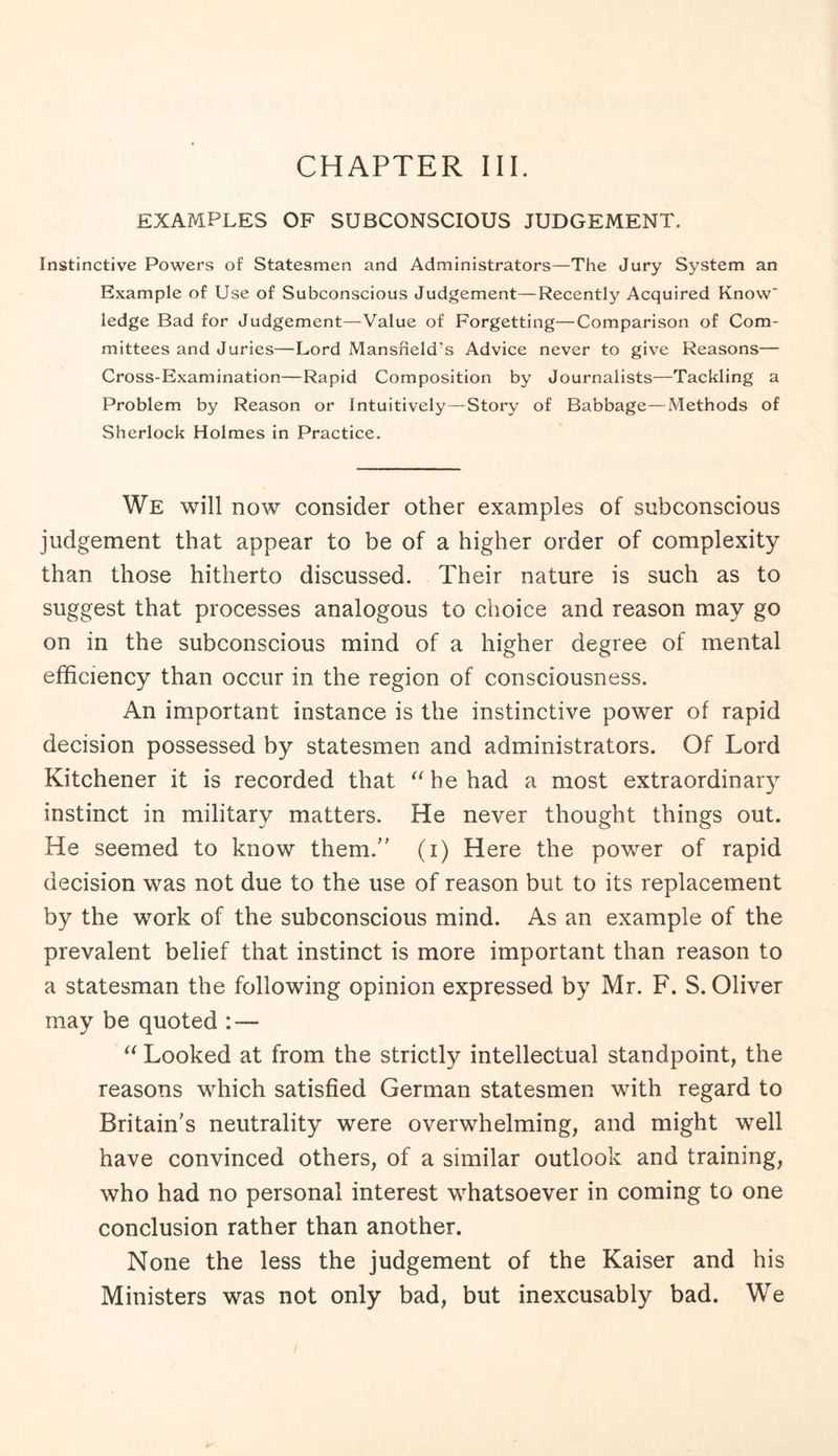 CHAPTER III. EXAMPLES OF SUBCONSCIOUS JUDGEMENT. Instinctive Powers of Statesmen and Administrators—The Jury System an Example of Use of Subconscious Judgement—Recently Acquired Know' ledge Bad for Judgement—Value of Forgetting—Comparison of Com¬ mittees and Juries—Lord Mansfield’s Advice never to give Reasons— Cross-Examination—Rapid Composition by Journalists—Tackling a Problem by Reason or Intuitively — Story of Babbage—Methods of Sherlock Holmes in Practice. We will now consider other examples of subconscious judgement that appear to be of a higher order of complexity than those hitherto discussed. Their nature is such as to suggest that processes analogous to choice and reason may go on in the subconscious mind of a higher degree of mental efficiency than occur in the region of consciousness. An important instance is the instinctive power of rapid decision possessed by statesmen and administrators. Of Lord Kitchener it is recorded that “ he had a most extraordinary instinct in military matters. He never thought things out. He seemed to know them/' (i) Here the power of rapid decision was not due to the use of reason but to its replacement by the work of the subconscious mind. As an example of the prevalent belief that instinct is more important than reason to a statesman the following opinion expressed by Mr. F. S. Oliver may be quoted : — “ Looked at from the strictly intellectual standpoint, the reasons which satisfied German statesmen with regard to Britain's neutrality were overwhelming, and might well have convinced others, of a similar outlook and training, who had no personal interest whatsoever in coming to one conclusion rather than another. None the less the judgement of the Kaiser and his Ministers was not only bad, but inexcusably bad. We