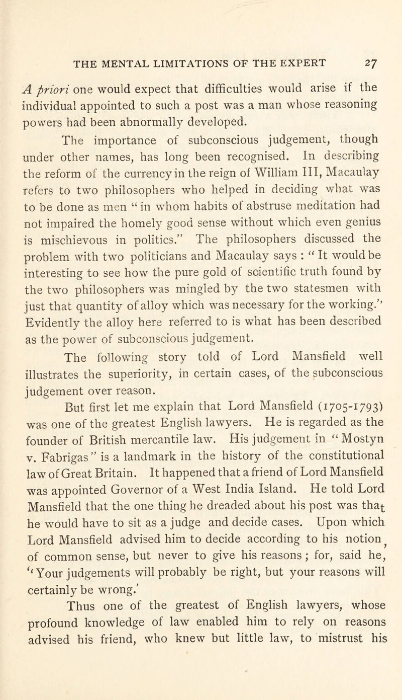 A priori one would expect that difficulties would arise if the individual appointed to such a post was a man whose reasoning powers had been abnormally developed. The importance of subconscious judgement, though under other names, has long been recognised. In describing the reform of the currency in the reign of William III, Macaulay refers to two philosophers who helped in deciding what was to be done as men “ in whom habits of abstruse meditation had not impaired the homely good sense without which even genius is mischievous in politics.” The philosophers discussed the problem with two politicians and Macaulay says : “ It would be interesting to see how the pure gold of scientific truth found by the two philosophers was mingled by the two statesmen with just that quantity of alloy which was necessary for the working/’ Evidently the alloy here referred to is what has been described as the power of subconscious judgement. The following story told of Lord Mansfield well illustrates the superiority, in certain cases, of the subconscious judgement over reason. But first let me explain that Lord Mansfield (1705-1793) was one of the greatest English lawyers. He is regarded as the founder of British mercantile law. His judgement in “ Mostyn v. Fabrigas ” is a landmark in the history of the constitutional law of Great Britain. It happened that a friend of Lord Mansfield was appointed Governor of a West India Island. He told Lord Mansfield that the one thing he dreaded about his post was that he would have to sit as a judge and decide cases. Upon which Lord Mansfield advised him to decide according to his notion of common sense, but never to give his reasons ; for, said he, ‘‘ Your judgements will probably be right, but your reasons wfill certainly be wrong/ Thus one of the greatest of English lawyers, whose profound knowledge of law enabled him to rely on reasons advised his friend, who knew but little law, to mistrust his