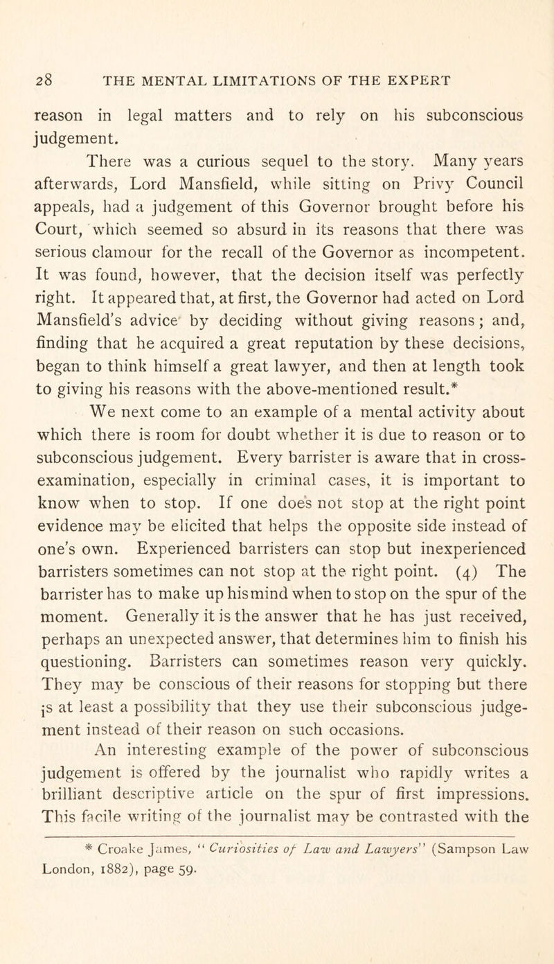 reason in legal matters and to rely on his subconscious judgement. There was a curious sequel to the story. Many years afterwards, Lord Mansfield, while sitting on Privy Council appeals, had a judgement of this Governor brought before his Court/which seemed so absurd in its reasons that there was serious clamour for the recall of the Governor as incompetent. It was found, however, that the decision itself was perfectly right. It appeared that, at first, the Governor had acted on Lord Mansfield’s advice by deciding without giving reasons ; and, finding that he acquired a great reputation by these decisions, began to think himself a great lawyer, and then at length took to giving his reasons with the above-mentioned result.* We next come to an example of a mental activity about which there is room for doubt whether it is due to reason or to subconscious judgement. Every barrister is aware that in cross- examination, especially in criminal cases, it is important to know when to stop. If one does not stop at the right point evidence may be elicited that helps the opposite side instead of one’s own. Experienced barristers can stop but inexperienced barristers sometimes can not stop at the right point. (4) The barrister has to make up his mind when to stop on the spur of the moment. Generally it is the answer that he has just received, perhaps an unexpected answer, that determines him to finish his questioning. Barristers can sometimes reason very quickly. They may be conscious of their reasons for stopping but there js at least a possibility that they use their subconscious judge¬ ment instead of their reason on such occasions. An interesting example of the power of subconscious judgement is offered by the journalist who rapidly writes a brilliant descriptive article on the spur of first impressions. This facile writing of the journalist may be contrasted with the * Croake James, “ Curiosities of- Law and Lawyers” (Sampson Law London, 1882), page 59.