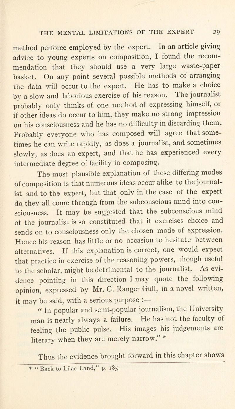 method perforce employed by the expert. In an article giving advice to young experts on composition, I found the recom¬ mendation that they should use a very large waste-paper basket. On any point several possible methods of arranging the data will occur to the expert. He has to make a choice by a slow and laborious exercise of his reason. The journalist probably only thinks of one method of expressing himself, or if other ideas do occur to him, they make no strong impression on his consciousness and he has no difficulty in discarding them. Probably everyone who has composed will agree that some¬ times he can write rapidly, as does a journalist, and sometimes slowly, as does an expert, and that he has experienced every intermediate degree of facility in composing. The most plausible explanation of these differing modes of composition is that numerous ideas occur alike to the journal¬ ist and to the expert, but that only in the case of the expert do they all come through from the subconscious mind into con¬ sciousness. It may be suggested that the subconscious mind of the journalist is so constituted that it exercises choice and sends on to consciousness only the chosen mode of expression. Hence his reason has little or no occasion to hesitate between alternatives. If this explanation is correct, one would expect that practice in exercise of the reasoning powers, though useful to the scholar, might be detrimental to the journalist. As evi¬ dence pointing in this direction I may quote the following opinion, expressed by Mr. G. Ranger Gull, in a novel written, it may be said, with a serious purpose :— “ In popular and semi-popular journalism, the University man is nearly always a failure. He has not the faculty of feeling the public pulse. His images his judgements are literary when they are merely narrow. Thus the evidence brought forward in this chapter shows * “ Back to Lilac Land,” p. 185.