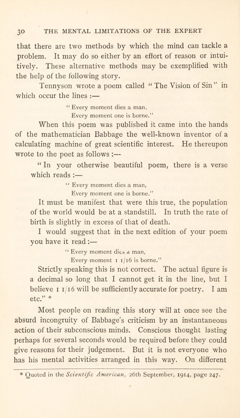 that there are two methods by which the mind can tackle a problem. It may do so either by an effort of reason or intui¬ tively. These alternative methods may be exemplified with the help of the following story. Tennyson wrote a poem called “ The Vision of Sin ” in which occur the lines :— “ Every moment dies a man, Every moment one is borne.” When this poem was published it came into the hands of the mathematician Babbage the well-known inventor of a calculating machine of great scientific interest. He thereupon wrote to the poet as follows :— “ In your otherwise beautiful poem, there is a verse which reads :— “ Every moment dies a man, Every moment one is borne.” It must be manifest that were this true, the population of the world would be at a standstill. In truth the rate of birth is slightly in excess of that of death. I would suggest that in the next edition of your poem you have it read :— “ Every moment dies a man, Every moment i 1/16 is borne.” Strictly speaking this is not correct. The actual figure is a decimal so long that I cannot get it in the line, but I believe i i/i6 will be sufficiently accurate for poetry. I am etc.” * Most people on reading this story will at once see the absurd incongruity of Babbage’s criticism by an instantaneous action of their subconscious minds. Conscious thought lasting perhaps for several seconds would be required before they could give reasons for their judgement. But it is not everyone who has his mental activities arranged in this way. On different * Quoted in the Scientific American, 26th September, 1914, page 247.