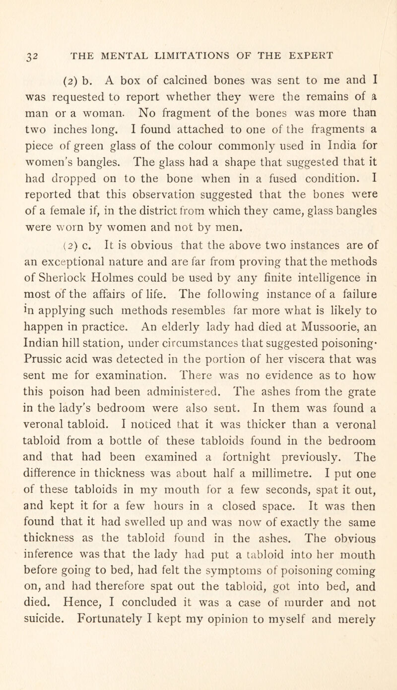 (2) b. A box of calcined bones was sent to me and I was requested to report whether they were the remains of a man or a woman. No fragment of the bones was more than two inches long. I found attached to one of the fragments a piece of green glass of the colour commonly used in India for women’s bangles. The glass had a shape that suggested that it had dropped on to the bone when in a fused condition. I reported that this observation suggested that the bones were of a female if, in the district from which they came, glass bangles were worn by women and not by men. (2) c. It is obvious that the above two instances are of an exceptional nature and are far from proving that the methods of Sherlock Holmes could be used by any finite intelligence in most of the affairs of life. The following instance of a failure in applying such methods resembles far more what is likely to happen in practice. An elderly lady had died at Mussoorie, an Indian hill station, under circumstances that suggested poisoning* Prussic acid was detected in the portion of her viscera that was sent me for examination. There was no evidence as to how this poison had been administered. The ashes from the grate in the lady's bedroom were also sent. In them was found a veronal tabloid. I noticed that it was thicker than a veronal tabloid from a bottle of these tabloids found in the bedroom and that had been examined a fortnight previously. The difference in thickness was about half a millimetre. I put one of these tabloids in my mouth for a few seconds, spat it out, and kept it for a few hours in a closed space. It was then found that it had swelled up and was now of exactly the same thickness as the tabloid found in the ashes. The obvious inference was that the lady had put a tabloid into her mouth before going to bed, had felt the symptoms of poisoning coming on, and had therefore spat out the tabloid, got into bed, and died. Hence, I concluded it was a case of murder and not suicide. Fortunately I kept my opinion to myself and merely