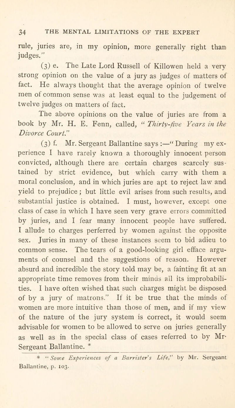 rule, juries are, in my opinion, more generally right than judges. (3) e. The Late Lord Russell of Killowen held a very strong opinion on the value of a jury as judges of matters of fact. He always thought that the average opinion of twelve men ol common sense was at least equal to the judgement of twelve judges on matters of fact. The above opinions on the value of juries are from a book by Mr. H. E. Fenn, called, u Thirty-five Years in the Divorce Court!' (3) f. Mr. Sergeant Ballantine says :—u During my ex¬ perience I have rarely known a thoroughly innocent person convicted, although there are certain charges scarcely sus¬ tained by strict evidence, but which carry with them a moral conclusion, and in which juries are apt to reject law and yield to prejudice ; but little evil arises from such results, and substantial justice is obtained. I must, however, except one class of case in which I have seen very grave errors committed by juries, and I fear many innocent people have suffered. I allude to charges perferred by women against the opposite sex. Juries in many of these instances seem to bid adieu to common sense. The tears of a good-looking girl efface argu¬ ments of counsel and the suggestions of reason. However absurd and incredible the story told may be, a fainting fit at an appropriate time removes from their minds all its improbabili¬ ties. I have often wished that such charges might be disposed of by a jury of matrons. If it be true that the minds of women are more intuitive than those of men, and if my view of the nature of the jury system is correct, it would seem advisable for women to be allowed to serve on juries generally as well as in the special class of cases referred to by Mr* Sergeant Ballantine. * * “ Some Experiences of a Barrister's Life, by Mr. Sergeant Ballantine, p. 103.