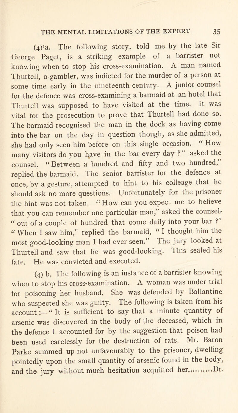 (qPa. The following story, told me by the late Sir George Paget, is a striking example of a barrister not knowing when to stop his cross-examination. A man named Thurtell, a gambler, was indicted for the murder of a person at some time early in the nineteenth century. A junior counsel for the defence was cross-examining a barmaid at an hotel that Thurtell was supposed to have visited at the time. It was vital for the prosecution to prove that Thurtell had done so. The barmaid recognised the man in the dock as having come into the bar on the day in question though, as she admitted, she had only seen him before on this single occasion. u How many visitors do you have in the bar every day ? asked the counsel. u Between a hundred and fifty and two hundred, replied the barmaid. The senior barrister for the defence at once, by a gesture, attempted to hint to his colleage that he should ask no more questions. Unfortunately for the prisonei the hint was not taken. '‘How can you expect me to believe that you can remember one particular man/7 asked the counsel; “ out of a couple of hundred that come daily into your bar ? “ When I saw him,77 replied the barmaid, “ I thought him the most good-looking man I had ever seen.77 The jury looked at Thurtell and saw that he was good-looking. This sealed his fate. He was convicted and executed. (4) b. The following is an instance of a barrister knowing when to stop his cross-examination. A woman was under trial for poisoning her husband. She was defended by Ballantine who suspected she was guilty. The following is taken from his account“ It is sufficient to say that a minute quantity of arsenic was discovered in the body of the deceased, which in the defence I accounted for by the suggestion that poison had been used carelessly for the destruction of rats. Mr. Baron Parke summed up not unfavourably to the prisoner, dwelling pointedly upon the small quantity of arsenic found in the body, and the jury without much hesitation acquitted her.Dr.