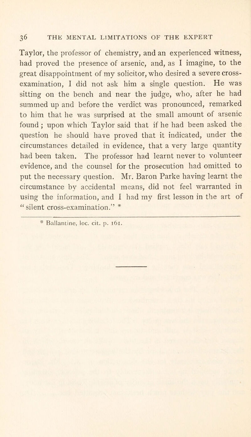 Taylor, the professor of chemistry, and an experienced witness, had proved the presence of arsenic, and, as I imagine, to the great disappointment of my solicitor, who desired a severe cross- examination, I did not ask him a single question. He was sitting on the bench and near the judge, who, after he had summed up and before the verdict was pronounced, remarked to him that he was surprised at the small amount of arsenic found ; upon which Taylor said that if he had been asked the question he should have proved that it indicated, under the circumstances detailed in evidence, that a very large quantity had been taken. The professor had learnt never to volunteer evidence, and the counsel for the prosecution had omitted to put the necessary question. Mr. Baron Parke having learnt the circumstance by accidental means, did not feel warranted in using the information, and I had my first lesson in the art of “ silent cross-examination.’’ *