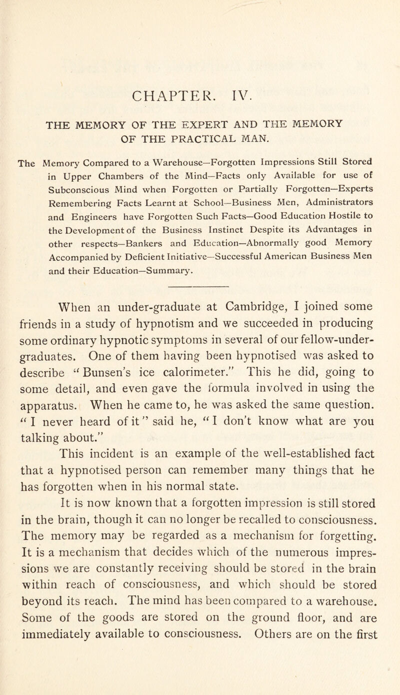 CHAPTER. IV. THE MEMORY OF THE EXPERT AND THE MEMORY OF THE PRACTICAL MAN. The Memory Compared to a Warehouse—Forgotten Impressions Still Stored in Upper Chambers of the Mind—Facts only Available for use of Subconscious Mind when Forgotten or Partially Forgotten—Experts Remembering Facts Learnt at School—Business Men, Administrators and Engineers have Forgotten Such Facts—Good Education Hostile to the Development of the Business Instinct Despite its Advantages in other respects—Bankers and Education—Abnormally good Memory Accompanied by Deficient Initiative—Successful American Business Men and their Education—Summary. When an under-graduate at Cambridge, I joined some friends in a study of hypnotism and we succeeded in producing some ordinary hypnotic symptoms in several of our fellow-under¬ graduates. One of them having been hypnotised was asked to describe “ Bunsen’s ice calorimeter.” This he did, going to some detail, and even gave the formula involved in using the apparatus. When he came to, he was asked the same question. “ I never heard of it ” said he, “ I don’t know what are you talking about.” This incident is an example of the well-established fact that a hypnotised person can remember many things that he has forgotten when in his normal state. It is now known that a forgotten impression is still stored in the brain, though it can no longer be recalled to consciousness. The memory may be regarded as a mechanism for forgetting. It is a mechanism that decides which of the numerous impres¬ sions we are constantly receiving should be stored in the brain within reach of consciousness, and which should be stored beyond its reach. The mind has been compared to a warehouse. Some of the goods are stored on the ground floor, and are immediately available to consciousness. Others are on the first