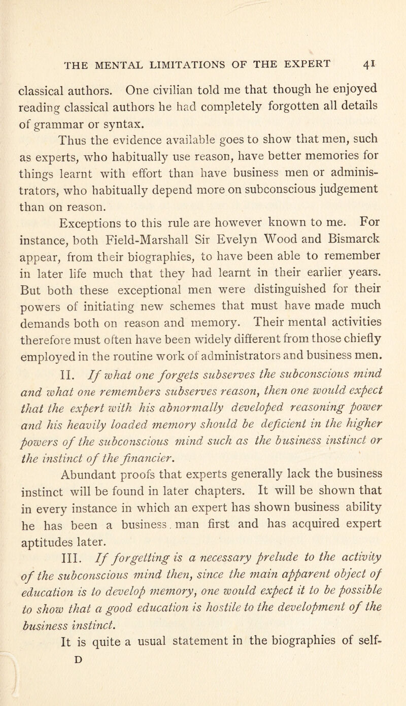 classical authors. One civilian told me that though he enjoyed reading classical authors he had completely forgotten all details of grammar or syntax. Thus the evidence available goes to show that men, such as experts, who habitually use reason, have better memories for things learnt with effort than have business men or adminis¬ trators, who habitually depend more on subconscious judgement than on reason. Exceptions to this rule are however known to me. For instance, both Field-Marshall Sir Evelyn Wood and Bismarck appear, from their biographies, to have been able to remember in later life much that they had learnt in their earlier years. But both these exceptional men were distinguished for their powers of initiating new schemes that must have made much demands both on reason and memory. Their mental activities therefore must often have been widely different from those chiefly employed in the routine work of administrators and business men. II. If what one forgets subserves the subconscious mind and what one remeinbers subserves reason, then one would expect that the expert with his abnormally developed reasoning power and his heavily loaded memory should be deficient in the higher powers of the subconscious mind such as the business instinct or the instinct of the financier. Abundant proofs that experts generally lack the business instinct will be found in later chapters. It will be shown that in every instance in which an expert has shown business ability he has been a business. man first and has acquired expert aptitudes later. III. If forgetting is a necessary prelude to the activity of the subconscious mind then, since the main apparent object of education is to develop memory, one would expect it to be possible to show that a good education is hostile to the development of the busmess instinct. It is quite a usual statement in the biographies of self- D