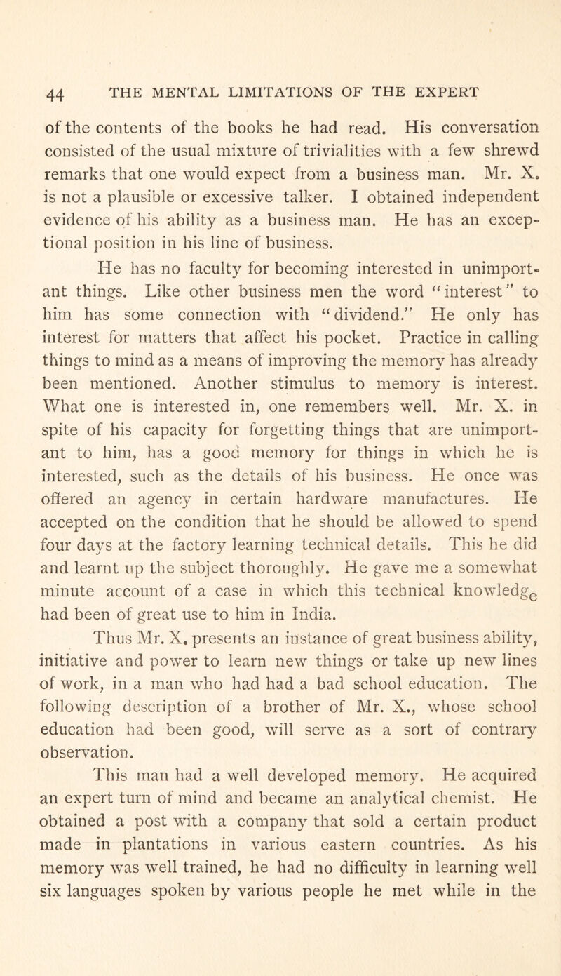 of the contents of the books he had read. His conversation consisted of the usual mixture of trivialities with a few shrewd remarks that one would expect from a business man. Mr. Xe is not a plausible or excessive talker. I obtained independent evidence of his ability as a business man. He has an excep¬ tional position in his line of business. He has no faculty for becoming interested in unimport¬ ant things. Like other business men the word “interest to him has some connection with “dividend.” He only has interest for matters that affect his pocket. Practice in calling things to mind as a means of improving the memory has already been mentioned. Another stimulus to memory is interest. What one is interested in, one remembers well. Mr. X. in spite of his capacity for forgetting things that are unimport¬ ant to him, has a good memory for things in which he is interested, such as the details of his business. He once was offered an agency in certain hardware manufactures. He accepted on the condition that he should be allowed to spend four days at the factory learning technical details. This he did and learnt up the subject thoroughly. He gave me a somewhat minute account of a case in which this technical knowledge had been of great use to him in India. Thus Mr. X. presents an instance of great business ability, initiative and power to learn new things or take up new lines of work, in a man who had had a bad school education. The following description of a brother of Mr. X., whose school education had been good, will serve as a sort of contrary observation. This man had a well developed memory. He acquired an expert turn of mind and became an analytical chemist. He obtained a post with a company that sold a certain product made in plantations in various eastern countries. As his memory was well trained, he had no difficulty in learning well six languages spoken by various people he met while in the