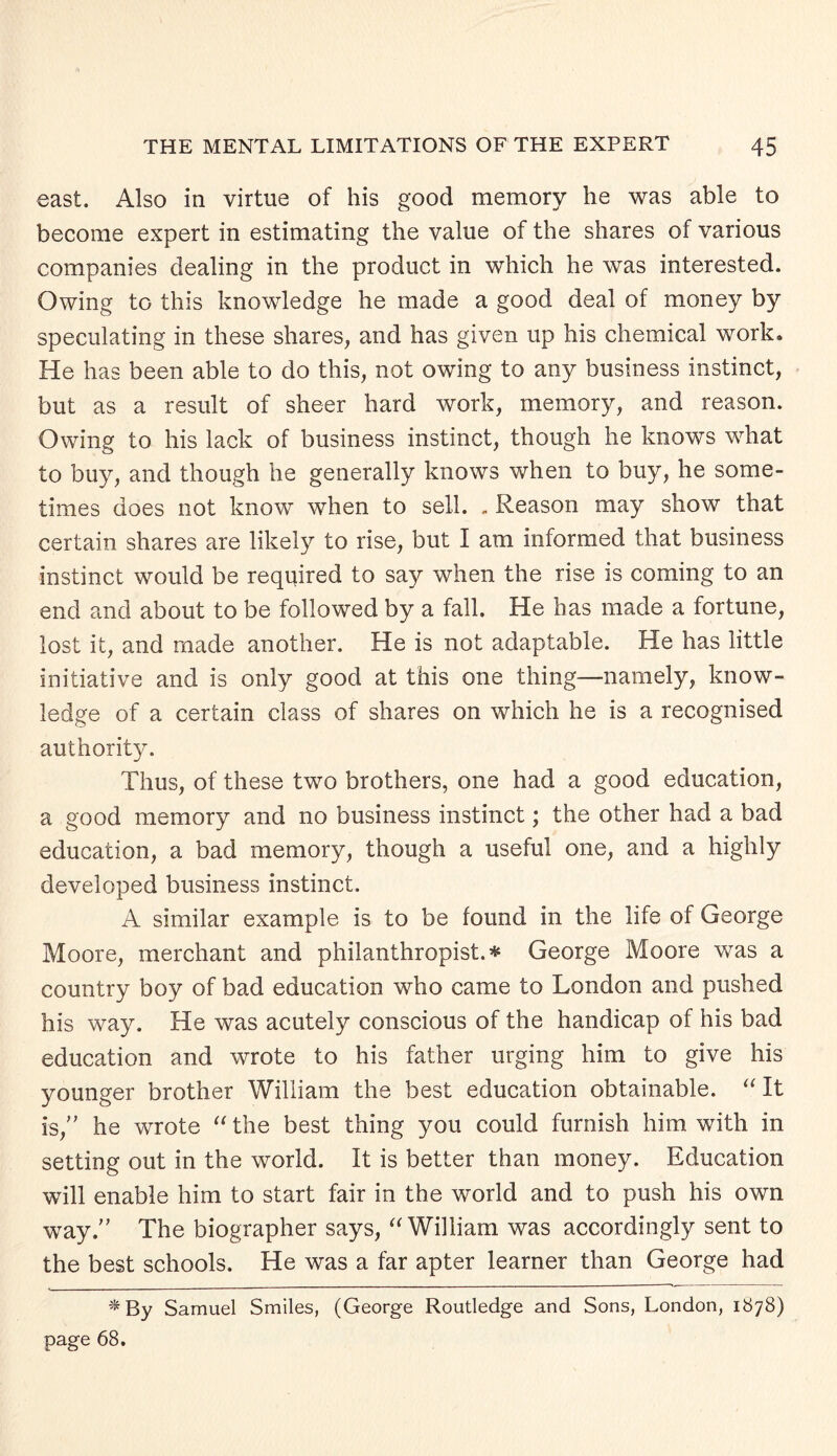 east. Also in virtue of his good memory he was able to become expert in estimating the value of the shares of various companies dealing in the product in which he was interested. Owing to this knowledge he made a good deal of money by speculating in these shares, and has given up his chemical work. He has been able to do this, not owing to any business instinct, but as a result of sheer hard work, memory, and reason. Owing to his lack of business instinct, though he knows what to buy, and though he generally knows when to buy, he some¬ times does not know when to sell. . Reason may show that certain shares are likely to rise, but I am informed that business instinct would be required to say when the rise is coming to an end and about to be followed by a fall. He has made a fortune, lost it, and made another. He is not adaptable. He has little initiative and is only good at this one thing—namely, know¬ ledge of a certain class of shares on which he is a recognised authority. Thus, of these two brothers, one had a good education, a good memory and no business instinct; the other had a bad education, a bad memory, though a useful one, and a highly developed business instinct. A similar example is to be found in the life of George Moore, merchant and philanthropist.* George Moore was a country boy of bad education who came to London and pushed his way. He was acutely conscious of the handicap of his bad education and wrote to his father urging him to give his younger brother William the best education obtainable. “ It is,” he wrote “ the best thing you could furnish him with in setting out in the world. It is better than money. Education will enable him to start fair in the world and to push his own way.” The biographer says, “ William was accordingly sent to the best schools. He was a far apter learner than George had *By Samuel Smiles, (George Routledge and Sons, London, 1878) page 68.