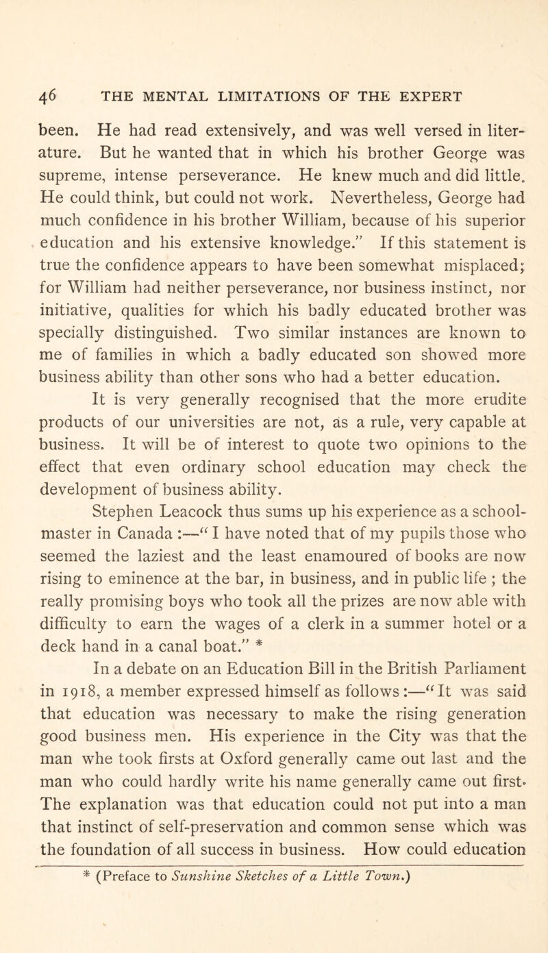 been. He had read extensively, and was well versed in liter¬ ature. But he wanted that in which his brother George was supreme, intense perseverance. He knew much and did little. He could think, but could not work. Nevertheless, George had much confidence in his brother William, because of his superior education and his extensive knowledge/' If this statement is true the confidence appears to have been somewhat misplaced; for William had neither perseverance, nor business instinct, nor initiative, qualities for which his badly educated brother was specially distinguished. Two similar instances are known to me of families in which a badly educated son showed more business ability than other sons who had a better education. It is very generally recognised that the more erudite products of our universities are not, as a rule, very capable at business. It will be of interest to quote two opinions to the effect that even ordinary school education may check the development of business ability. Stephen Leacock thus sums up his experience as a school¬ master in Canada :—“ I have noted that of my pupils those who seemed the laziest and the least enamoured of books are now rising to eminence at the bar, in business, and in public life ; the really promising boys who took all the prizes are now able with difficulty to earn the wages of a clerk in a summer hotel or a deck hand in a canal boat.” * In a debate on an Education Bill in the British Parliament in 1918, a member expressed himself as follows :—“It was said that education was necessary to make the rising generation good business men. His experience in the City was that the man whe took firsts at Oxford generally came out last and the man who could hardly write his name generally came out first* The explanation was that education could not put into a man that instinct of self-preservation and common sense which was the foundation of all success in business. How could education * (Preface to Sunshine Sketches of a Little Town.)