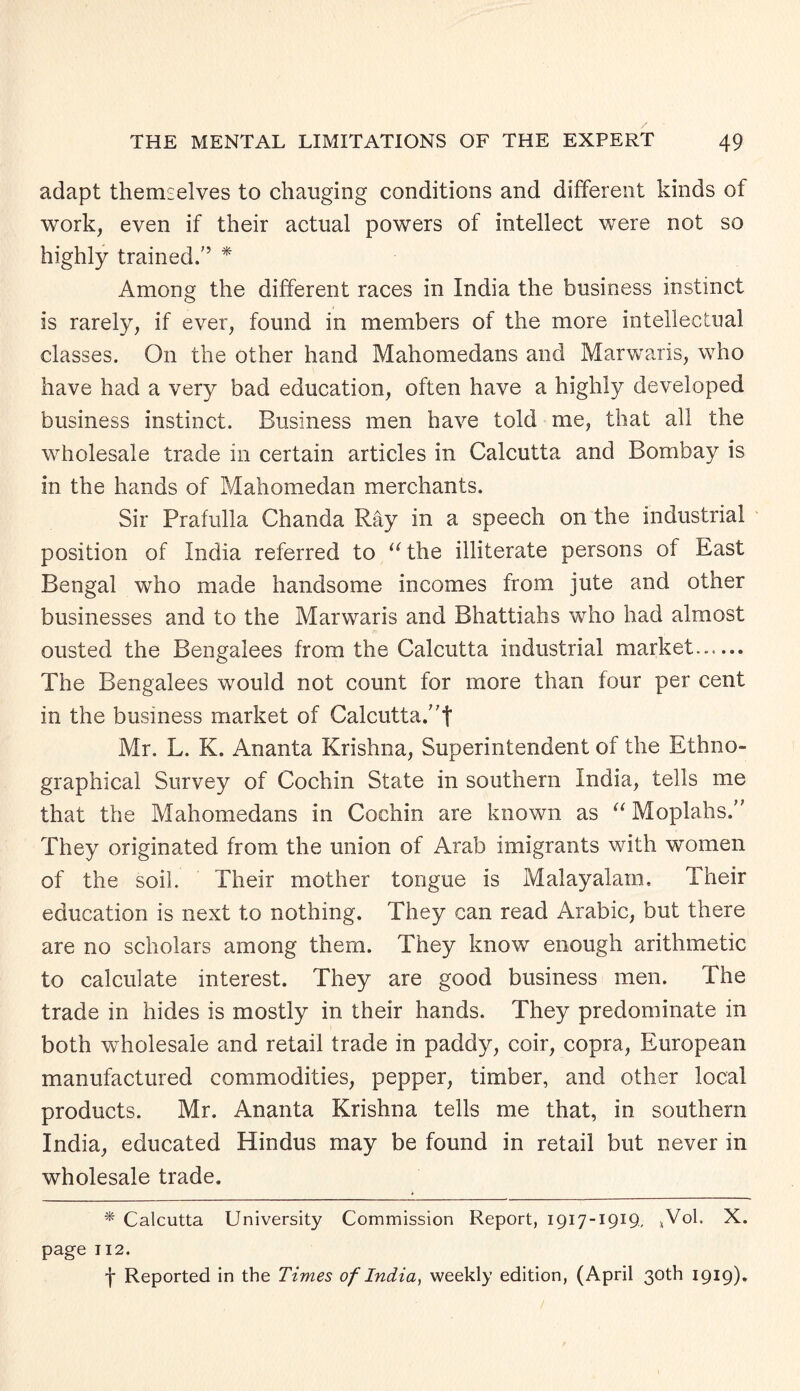 adapt themselves to changing conditions and different kinds of work, even if their actual powers of intellect were not so highly trained/’ * Among the different races in India the business instinct is rarely, if ever, found in members of the more intellectual classes. On the other hand Mahomedans and Marwaris, who have had a very bad education, often have a highly developed business instinct. Business men have told me, that all the wholesale trade in certain articles in Calcutta and Bombay is in the hands of Mahomedan merchants. Sir Prafulla Chanda Ray in a speech on the industrial position of India referred to “the illiterate persons of East Bengal who made handsome incomes from jute and other businesses and to the Marwaris and Bhattiahs who had almost ousted the Bengalees from the Calcutta industrial market...... The Bengalees would not count for more than four per cent in the business market of Calcutta/'! Mr. L. K. Ananta Krishna, Superintendent of the Ethno¬ graphical Survey of Cochin State in southern India, tells me that the Mahomedans in Cochin are known as “ Moplahs/' They originated from the union of Arab imigrants with women of the soil. Their mother tongue is Malayalam. Their education is next to nothing. They can read Arabic, but there are no scholars among them. They know enough arithmetic to calculate interest. They are good business men. The trade in hides is mostly in their hands. They predominate in both wholesale and retail trade in paddy, coir, copra, European manufactured commodities, pepper, timber, and other local products. Mr. Ananta Krishna tells me that, in southern India, educated Hindus may be found in retail but never in wholesale trade. * Calcutta University Commission Report, 1917-1919, *Vol. X. page 112. f Reported in the Times of India, weekly edition, (April 30th 1919).