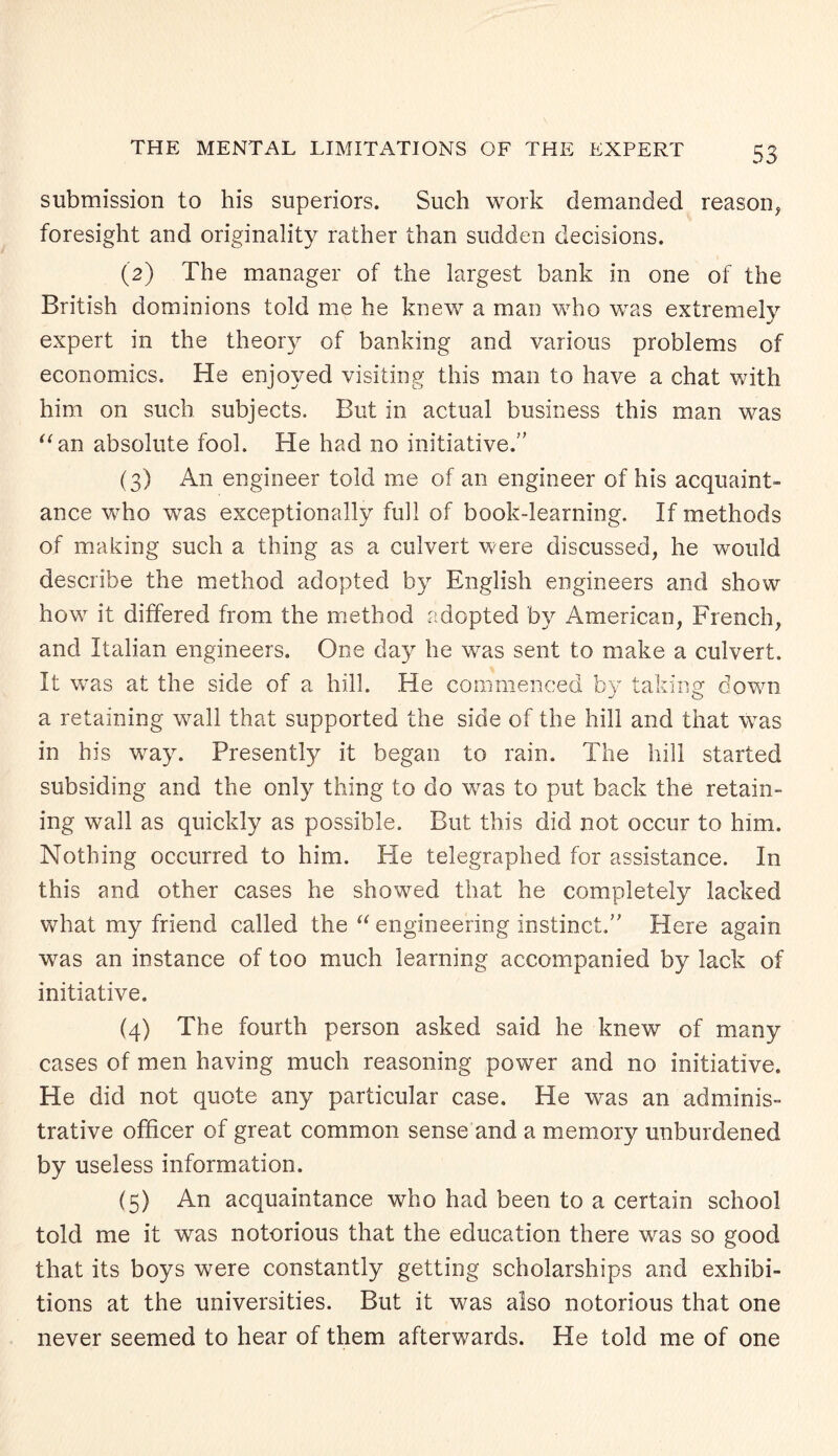 submission to his superiors. Such work demanded reason, foresight and originality rather than sudden decisions. (2) The manager of the largest bank in one of the British dominions told me he knew a man who was extremely expert in the theory of banking and various problems of economics. He enjoyed visiting this man to have a chat with him on such subjects. But in actual business this man was “an absolute fool. He had no initiative. (3) An engineer told me of an engineer of his acquaint¬ ance who was exceptionally full of book-learning. If methods of making such a thing as a culvert were discussed, he would describe the method adopted by English engineers and show how it differed from the method adopted by American, French, and Italian engineers. One day he was sent to make a culvert. It was at the side of a hill. He commenced by taking down a retaining wall that supported the side of the hill and that was in his way. Presently it began to rain. The hill started subsiding and the only thing to do was to put back the retain¬ ing wall as quickly as possible. But this did not occur to him. Nothing occurred to him. He telegraphed for assistance. In this and other cases he showed that he completely lacked what my friend called the “ engineering instinct. Here again was an instance of too much learning accompanied by lack of initiative. (4) The fourth person asked said he knew of many cases of men having much reasoning power and no initiative. He did not quote any particular case. He was an adminis¬ trative officer of great common sense and a memory unburdened by useless information. (5) An acquaintance who had been to a certain school told me it was notorious that the education there was so good that its boys were constantly getting scholarships and exhibi¬ tions at the universities. But it was also notorious that one never seemed to hear of them afterwards. He told me of one