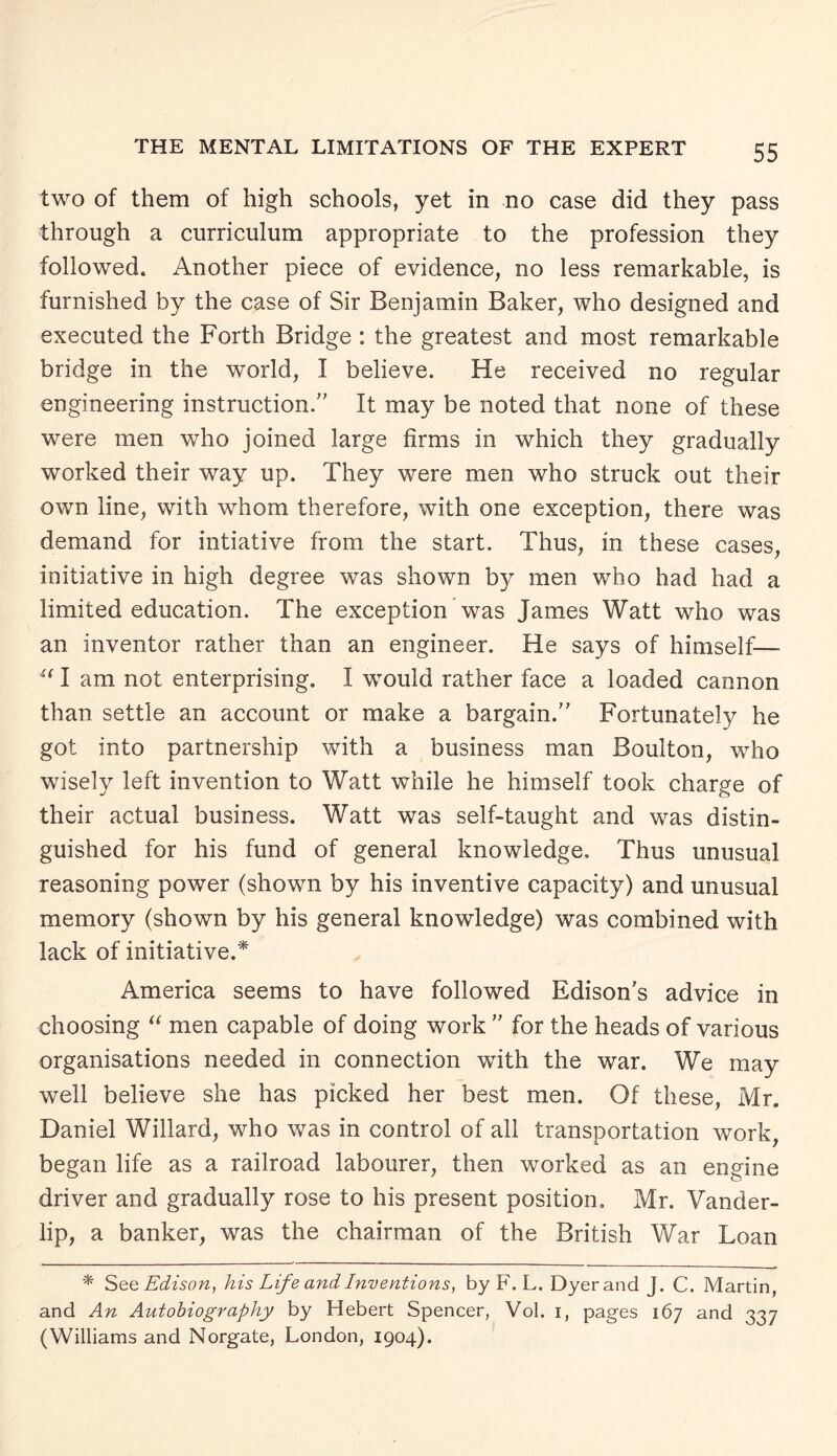 two of them of high schools, yet in no case did they pass through a curriculum appropriate to the profession they followed. Another piece of evidence, no less remarkable, is furnished by the case of Sir Benjamin Baker, who designed and executed the Forth Bridge : the greatest and most remarkable bridge in the world, I believe. He received no regular engineering instruction. It may be noted that none of these were men who joined large firms in which they gradually worked their way up. They were men who struck out their own line, with whom therefore, with one exception, there was demand for intiative from the start. Thus, in these cases, initiative in high degree was shown b}^ men who had had a limited education. The exception was James Watt who was an inventor rather than an engineer. He says of himself— u I am not enterprising. I wTould rather face a loaded cannon than settle an account or make a bargain. Fortunately he got into partnership with a business man Boulton, who wisely left invention to Watt while he himself took charge of their actual business. Watt was self-taught and was distin¬ guished for his fund of general knowledge. Thus unusual reasoning power (shown by his inventive capacity) and unusual memory (shown by his general knowledge) was combined with lack of initiative.* America seems to have followed Edison’s advice in choosing “ men capable of doing work  for the heads of various organisations needed in connection with the war. We may well believe she has picked her best men. Of these, Mr. Daniel Willard, who was in control of all transportation work, began life as a railroad labourer, then worked as an engine driver and gradually rose to his present position. Mr. Vander- lip, a banker, was the chairman of the British War Loan * See Edison, his Life and Inventions, by F. L. Dyer and J. C. Martin, and An Autobiography by Hebert Spencer, Vol. 1, pages 167 and 337 (Williams and Norgate, London, 1904).