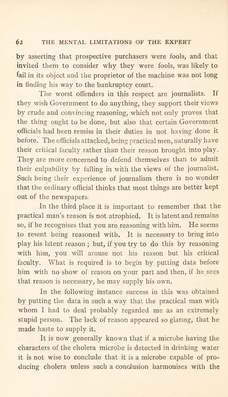 by asserting that prospective purchasers were fools, and that invited them to consider why they were fools, was likely to fail in its object and the proprietor of the machine was not long in finding his way to the bankruptcy court. The worst offenders in this respect are journalists. If they wish Government to do anything, they support their views by crude and convincing reasoning, which not only proves that the thing ought to be done, but also that certain Government officials had been remiss in their duties in not having done it before. The officials attacked, being practical men, naturally have their critical faculty rather than their reason brought into play. They are more concerned to defend themselves than to admit their culpability by falling in with the views of the journalist. Such being their experience of journalism there is no wonder that the ordinary official thinks that most things are better kept out of the newspapers. In the third place it is important to remember that the practical man’s reason is not atrophied. It is latent and remains so, if he recognises that you are reasoning with him. He seems to resent being reasoned with. It is necessary to bring into play his latent reason ; but, if you try to do this by reasoning with him, you will arouse not his reason but his critical faculty. What is required is to begin by putting data before him with no show of reason on your part and then, if he sees that reason is necessary, he may supply his own. In the following instance success in this was obtained by putting the data in such a way that the practical man with whom I had to deal probably regarded me as an extremely stupid person. The lack of reason appeared so glaring, that he made haste to supply it. It is now generally known that if a microbe having the characters of the cholera microbe is detected in drinking water it is not wise to conclude that it is a microbe capable of pro¬ ducing cholera unless such a conclusion harmonises with the