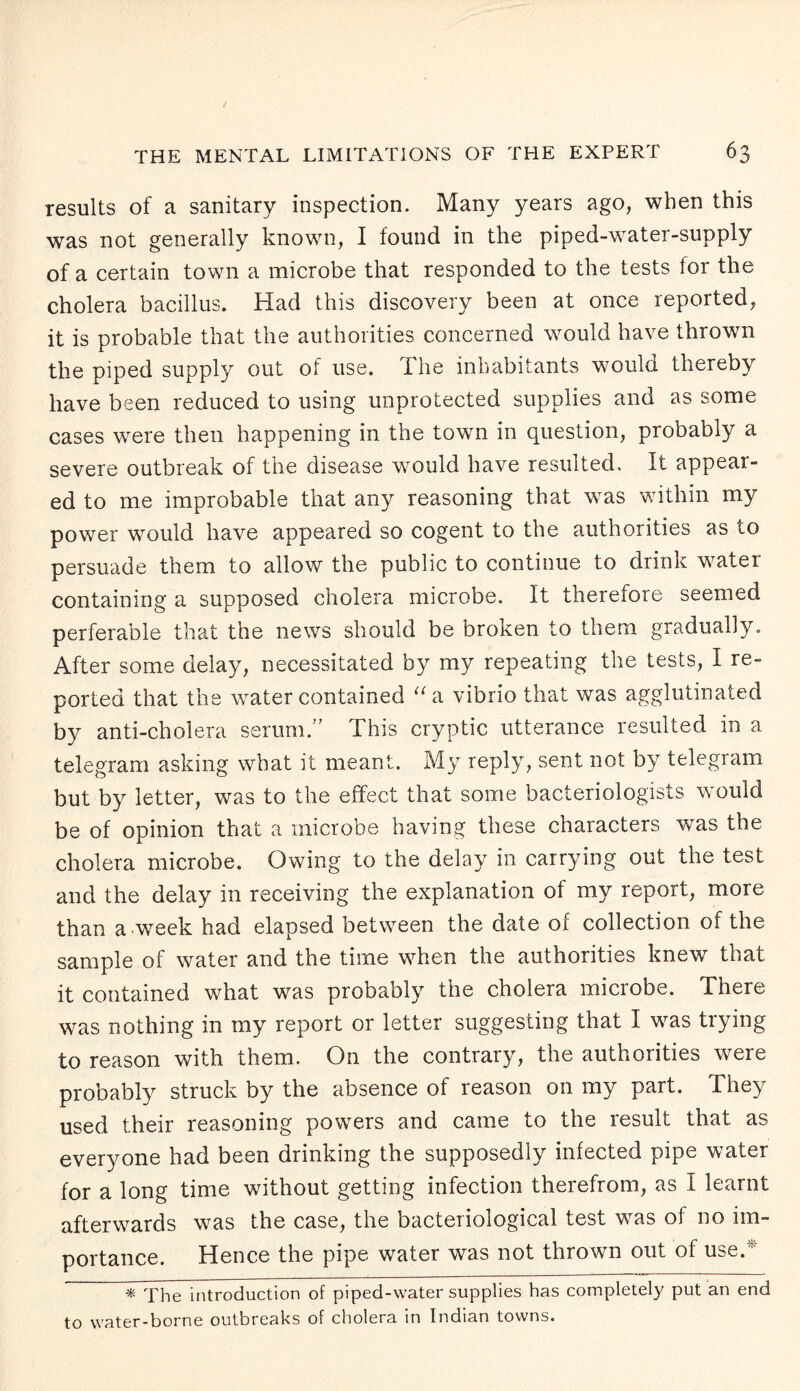 results of a sanitary inspection. Many years ago, when this was not generally known, I found in the piped-water-supply of a certain town a microbe that responded to the tests for the cholera bacillus. Had this discovery been at once reported, it is probable that the authorities concerned would have thrown the piped supply out of use. The inhabitants would thereby have been reduced to using unprotected supplies and as some cases were then happening in the town in question, probably a severe outbreak of the disease would have resulted. It appear¬ ed to me improbable that any reasoning that was within my power would have appeared so cogent to the authorities as to persuade them to allow the public to continue to drink water containing a supposed cholera microbe. It therefore seemed perferable that the news should be broken to them gradually. After some delay, necessitated by my repeating the tests, I re¬ ported that the water contained “a vibrio that was agglutinated by anti-cholera serum.” This cryptic utterance resulted in a telegram asking what it meant. My reply, sent not by telegram but by letter, was to the effect that some bacteriologists would be of opinion that a microbe having these characters was the cholera microbe. Owing to the delay in carrying out the test and the delay in receiving the explanation of my report, more than a week had elapsed between the date ot collection of the sample of water and the time when the authorities knew that it contained what was probably the cholera microbe. There was nothing in my report or letter suggesting that I was trying to reason with them. On the contrary, the authorities were probably struck by the absence of reason on my part. They used their reasoning powers and came to the result that as everyone had been drinking the supposedly infected pipe water for a long time without getting infection therefrom, as I learnt afterwards was the case, the bacteriological test was of no im¬ portance. Hence the pipe water was not thrown out of use.5 * The introduction of piped-water supplies has completely put an end to water-borne outbreaks of cholera in Indian towns.