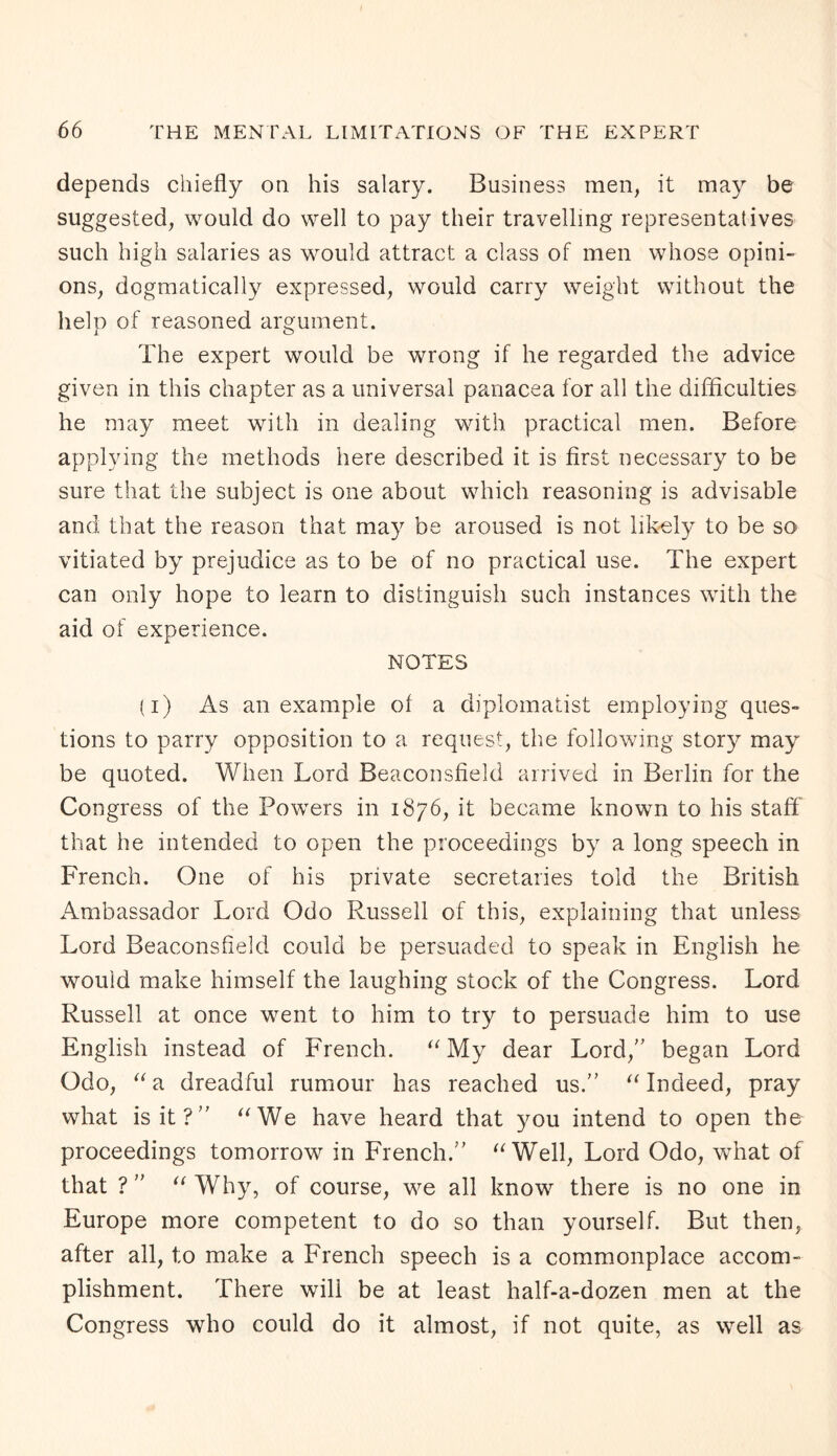 depends chiefly on his salary. Business men, it may be suggested, would do well to pay their travelling representatives such high salaries as would attract a class of men whose opini¬ ons, dogmatically expressed, would carry weight without the help of reasoned argument. The expert would be wrong if he regarded the advice given in this chapter as a universal panacea for all the difficulties he may meet with in dealing with practical men. Before applying the methods here described it is first necessary to be sure that the subject is one about which reasoning is advisable and that the reason that may be aroused is not likely to be so vitiated by prejudice as to be of no practical use. The expert can only hope to learn to distinguish such instances with the aid of experience. NOTES (i) As an example of a diplomatist employing ques¬ tions to parry opposition to a request, the following story may be quoted. When Lord Beaconsfield arrived in Berlin for the Congress of the Powers in 1876, it became known to his staff that he intended to open the proceedings by a long speech in French. One of his private secretaries told the British Ambassador Lord Odo Russell of this, explaining that unless Lord Beaconsfield could be persuaded to speak in English he would make himself the laughing stock of the Congress. Lord Russell at once went to him to try to persuade him to use English instead of French. “My dear Lord,” began Lord Odo, “a dreadful rumour has reached us.” “Indeed, pray what is it?” “We have heard that you intend to open the proceedings tomorrow in French.” “Well, Lord Odo, what of that ? ” “ Why, of course, we all know there is no one in Europe more competent to do so than yourself. But then, after all, t;o make a French speech is a commonplace accom¬ plishment. There wili be at least half-a-dozen men at the Congress who could do it almost, if not quite, as well as