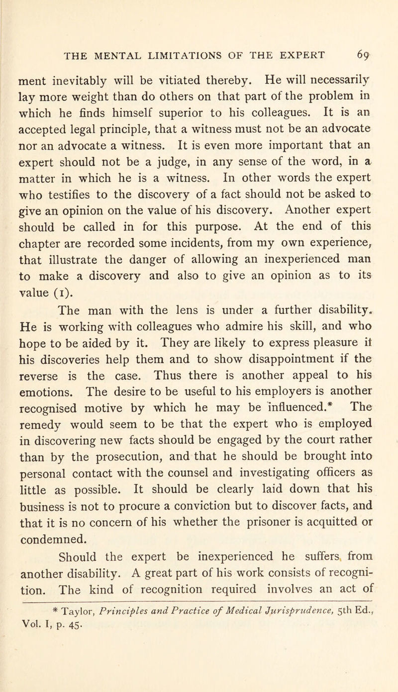 ment inevitably will be vitiated thereby. He will necessarily lay more weight than do others on that part of the problem in which he finds himself superior to his colleagues. It is an accepted legal principle, that a witness must not be an advocate nor an advocate a witness. It is even more important that an expert should not be a judge, in any sense of the word, in a matter in which he is a witness. In other words the expert who testifies to the discovery of a fact should not be asked to give an opinion on the value of his discovery. Another expert should be called in for this purpose. At the end of this chapter are recorded some incidents, from my own experience, that illustrate the danger of allowing an inexperienced man to make a discovery and also to give an opinion as to its value (1). The man with the lens is under a further disability* He is working with colleagues who admire his skill, and who hope to be aided by it. They are likely to express pleasure it his discoveries help them and to show disappointment if the reverse is the case. Thus there is another appeal to his emotions. The desire to be useful to his employers is another recognised motive by which he may be influenced.* The remedy would seem to be that the expert who is employed in discovering new facts should be engaged by the court rather than by the prosecution, and that he should be brought into personal contact with the counsel and investigating officers as little as possible. It should be clearly laid down that his business is not to procure a conviction but to discover facts, and that it is no concern of his whether the prisoner is acquitted or condemned. Should the expert be inexperienced he suffers from another disability. A great part of his work consists of recogni¬ tion. The kind of recognition required involves an act of * Taylor, Principles and Practice of Medical Jurisprudence, 5th Ed., Vol. I, p. 45-