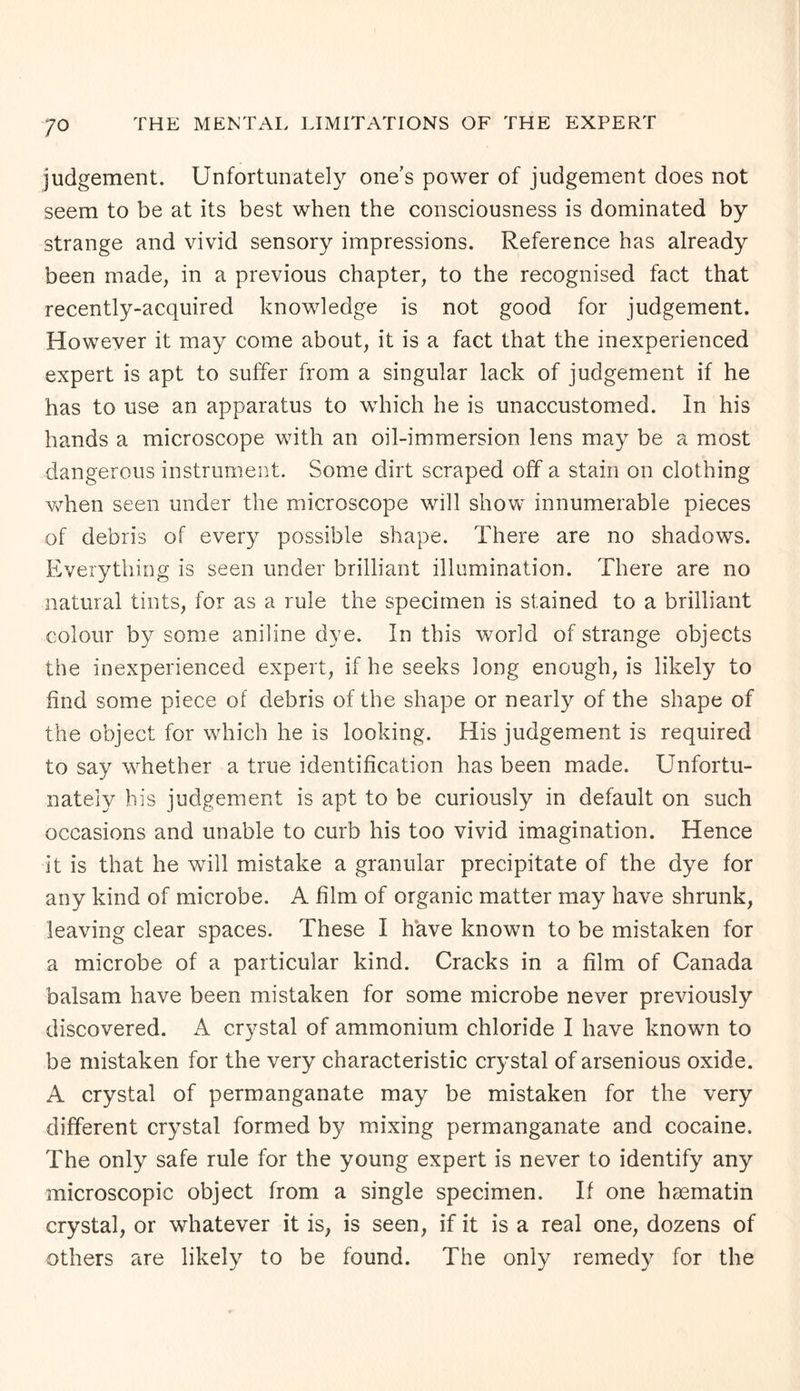 judgement. Unfortunately one’s power of judgement does not seem to be at its best when the consciousness is dominated by strange and vivid sensory impressions. Reference has already been made, in a previous chapter, to the recognised fact that recently-acquired knowledge is not good for judgement. However it may come about, it is a fact that the inexperienced expert is apt to suffer from a singular lack of judgement if he has to use an apparatus to which he is unaccustomed. In his hands a microscope with an oil-immersion lens may be a most dangerous instrument. Some dirt scraped off a stain on clothing when seen under the microscope will show innumerable pieces of debris of every possible shape. There are no shadows. Everything is seen under brilliant illumination. There are no natural tints, for as a rule the specimen is stained to a brilliant colour by some aniline dye. In this world of strange objects the inexperienced expert, if he seeks long enough, is likely to find some piece of debris of the shape or nearly of the shape of the object for which he is looking. His judgement is required to say whether a true identification has been made. Unfortu¬ nately bis judgement is apt to be curiously in default on such occasions and unable to curb his too vivid imagination. Hence it is that he will mistake a granular precipitate of the dye for any kind of microbe. A film of organic matter may have shrunk, leaving clear spaces. These I have known to be mistaken for a microbe of a particular kind. Cracks in a film of Canada balsam have been mistaken for some microbe never previously discovered. A crystal of ammonium chloride I have known to be mistaken for the very characteristic crystal of arsenious oxide. A crystal of permanganate may be mistaken for the very different crystal formed by mixing permanganate and cocaine. The only safe rule for the young expert is never to identify any microscopic object from a single specimen. If one hsematin crystal, or whatever it is, is seen, if it is a real one, dozens of others are likely to be found. The only remedy for the