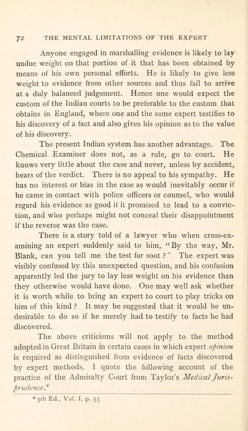 Anyone engaged in marshalling evidence is likely to lay undue weight on that portion of it that has been obtained by means of his own personal efforts. He is likely to give less weight to evidence from other sources and thus fail to arrive at a duly balanced judgement. Hence one would expect the custom of the Indian courts to be preferable to the custom that obtains in England, where one and the same expert testifies to his discovery of a fact and also gives his opinion as to the value of his discovery. The present Indian system has another advantage. The Chemical Examiner does not, as a rule, go to court. He knows very little about the case and never, unless by accident, hears of the verdict. There is no appeal to his sympathy. He has no interest or bias in the case as would inevitably occur if he came in contact with police officers or counsel, who would regard his evidence as good if it promised to lead to a convic¬ tion, and who perhaps might not conceal their disappointment if the reverse was the case. There is a story told of a lawyer who when cross-ex¬ amining an expert suddenly said to him, “ By the way, Mr. Blank, can you tell me the test for soot ? ” The expert was visibly confused by this unexpected question, and his confusion apparently led the jury to lay less weight on his evidence than they otherwise would have done. One may well ask whether it is worth while to bring an expert to court to play tricks on him of this kind ? It may be suggested that it would be un¬ desirable to do so if he merely had to testify to facts he had discovered. The above criticisms will not apply to the method adopted in Great Britain in certain cases in which expert opinion is required as distinguished from evidence of facts discovered by expert methods. 1 quote the following account of the practice of the Admiralty Court from Taylor’s Medical Juris¬ prudence* * 5th Ed., Vol. I, p. 53