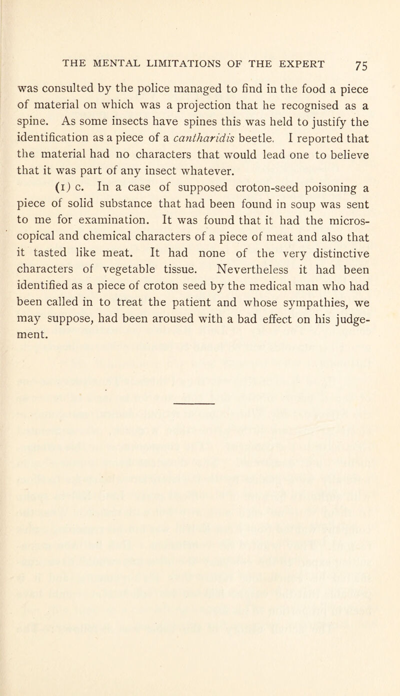 was consulted by the police managed to find in the food a piece of material on which was a projection that he recognised as a spine. As some insects have spines this was held to justify the identification as a piece of a cantharidis beetle. I reported that the material had no characters that would lead one to believe that it was part of any insect whatever. (1) c. In a case of supposed croton-seed poisoning a piece of solid substance that had been found in soup was sent to me for examination. It was found that it had the micros¬ copical and chemical characters of a piece of meat and also that it tasted like meat. It had none of the very distinctive characters of vegetable tissue. Nevertheless it had been identified as a piece of croton seed by the medical man who had been called in to treat the patient and whose sympathies, we may suppose, had been aroused with a bad effect on his judge¬ ment.